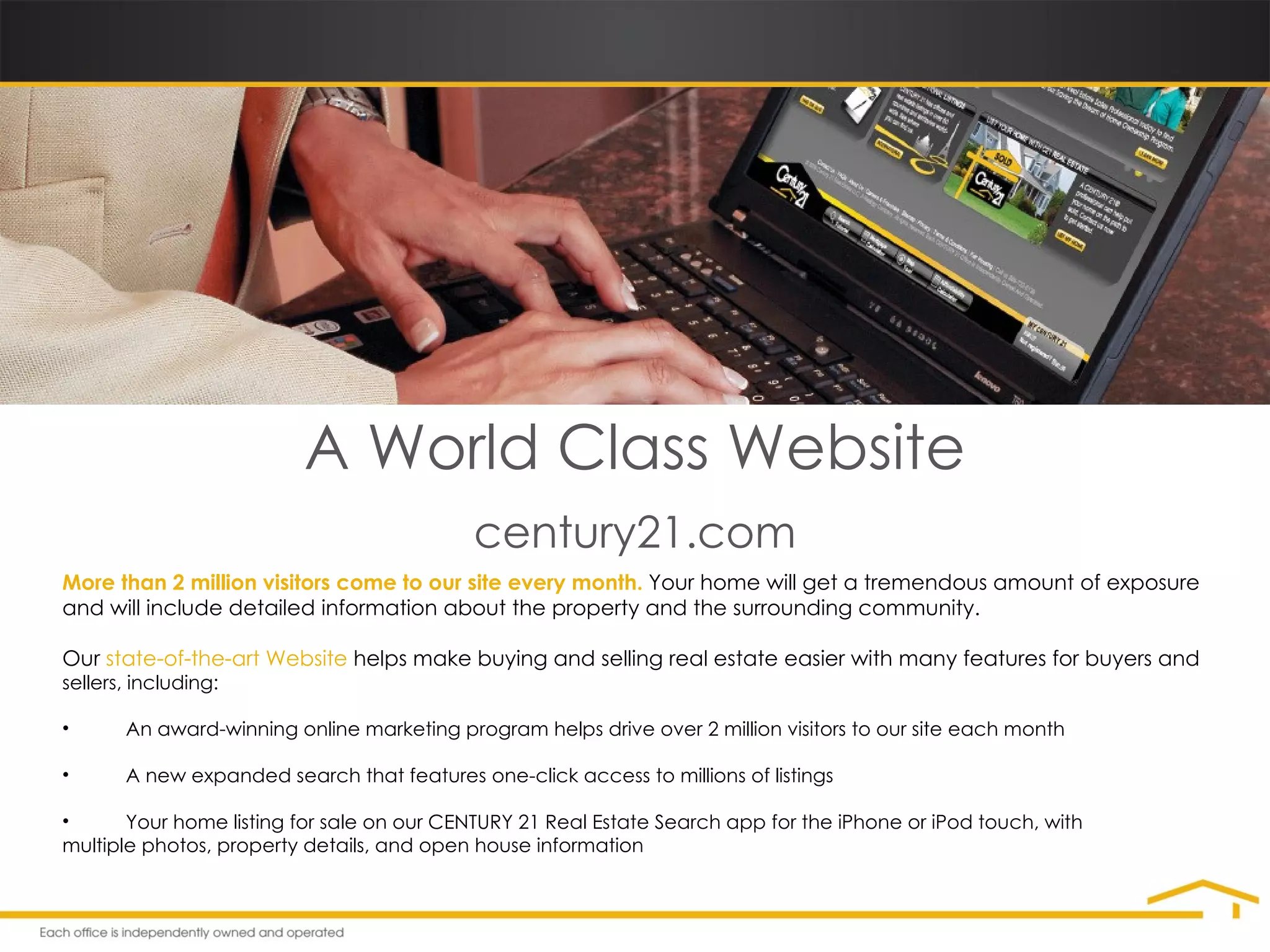 A World Class Website century21.com More than 2 million visitors come to our site every month.  Your home will get a tremendous amount of exposure and will include detailed information about the property and the surrounding community. Our  state-of-the-art Website  helps make buying and selling real estate easier with many features for buyers and  sellers, including: An award-winning online marketing program helps drive over 2 million visitors to our site each month A new expanded search that features one-click access to millions of listings  Your home listing for sale on our CENTURY 21 Real Estate Search app for the iPhone or iPod touch, with  multiple photos, property details, and open house information 