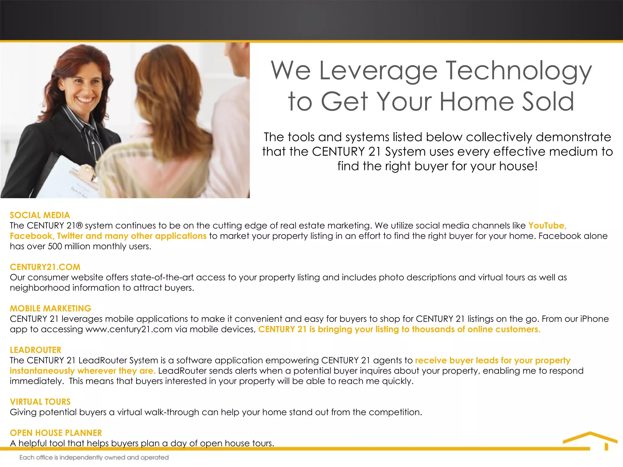 We Leverage Technology to Get Your Home Sold The tools and systems listed below collectively demonstrate that the CENTURY 21 System uses every effective medium to find the right buyer for your house! SOCIAL MEDIA The CENTURY 21® system continues to be on the cutting edge of real estate marketing. We utilize social media channels like  YouTube, Facebook, Twitter   and many other applications  to market your property listing in an effort to find the right buyer for your home. Facebook alone has over 500 million monthly users. CENTURY21.COM Our consumer website offers state-of-the-art access to your property listing and includes photo descriptions and virtual tours as well as neighborhood information to attract buyers. MOBILE MARKETING CENTURY 21 leverages mobile applications to make it convenient and easy for buyers to shop for CENTURY 21 listings on the go. From our iPhone app to accessing www.century21.com via mobile devices,  CENTURY 21 is bringing your listing to thousands of online customers. LEADROUTER The CENTURY 21 LeadRouter System is a software application empowering CENTURY 21 agents to  receive buyer leads for your property instantaneously   wherever they are.  LeadRouter sends alerts when a potential buyer inquires about your property, enabling me to respond immediately.  This means that buyers interested in your property will be able to reach me quickly. VIRTUAL TOURS Giving potential buyers a virtual walk-through can help your home stand out from the competition. OPEN HOUSE PLANNER A helpful tool that helps buyers plan a day of open house tours. 