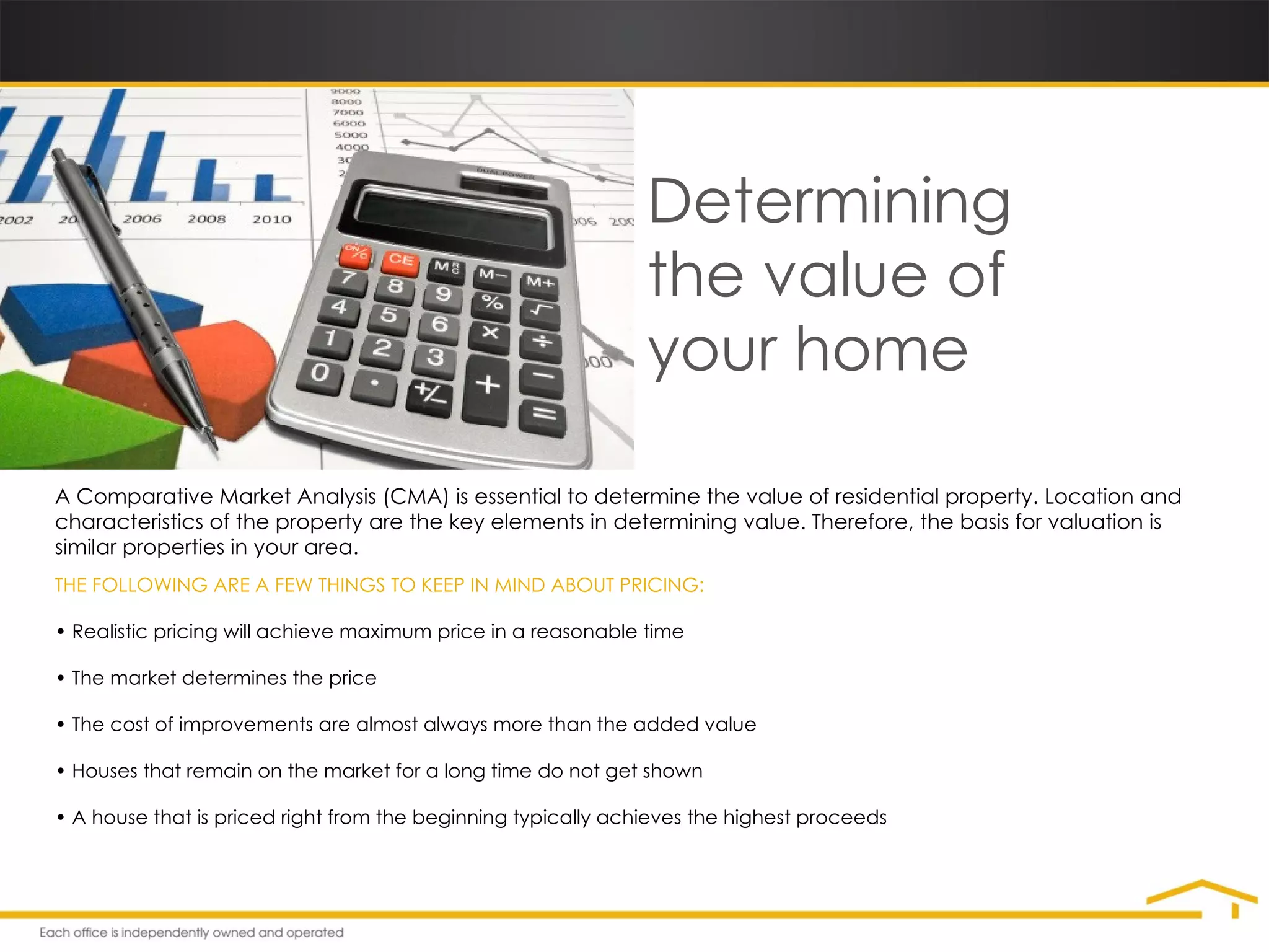 Determining  the value of  your home A Comparative Market Analysis (CMA) is essential to determine the value of residential property. Location and characteristics of the property are the key elements in determining value. Therefore, the basis for valuation is similar properties in your area. THE FOLLOWING ARE A FEW THINGS TO KEEP IN MIND ABOUT PRICING: •  Realistic pricing will achieve maximum price in a reasonable time •  The market determines the price  •  The cost of improvements are almost always more than the added value  •  Houses that remain on the market for a long time do not get shown  •  A house that is priced right from the beginning typically achieves the highest proceeds 