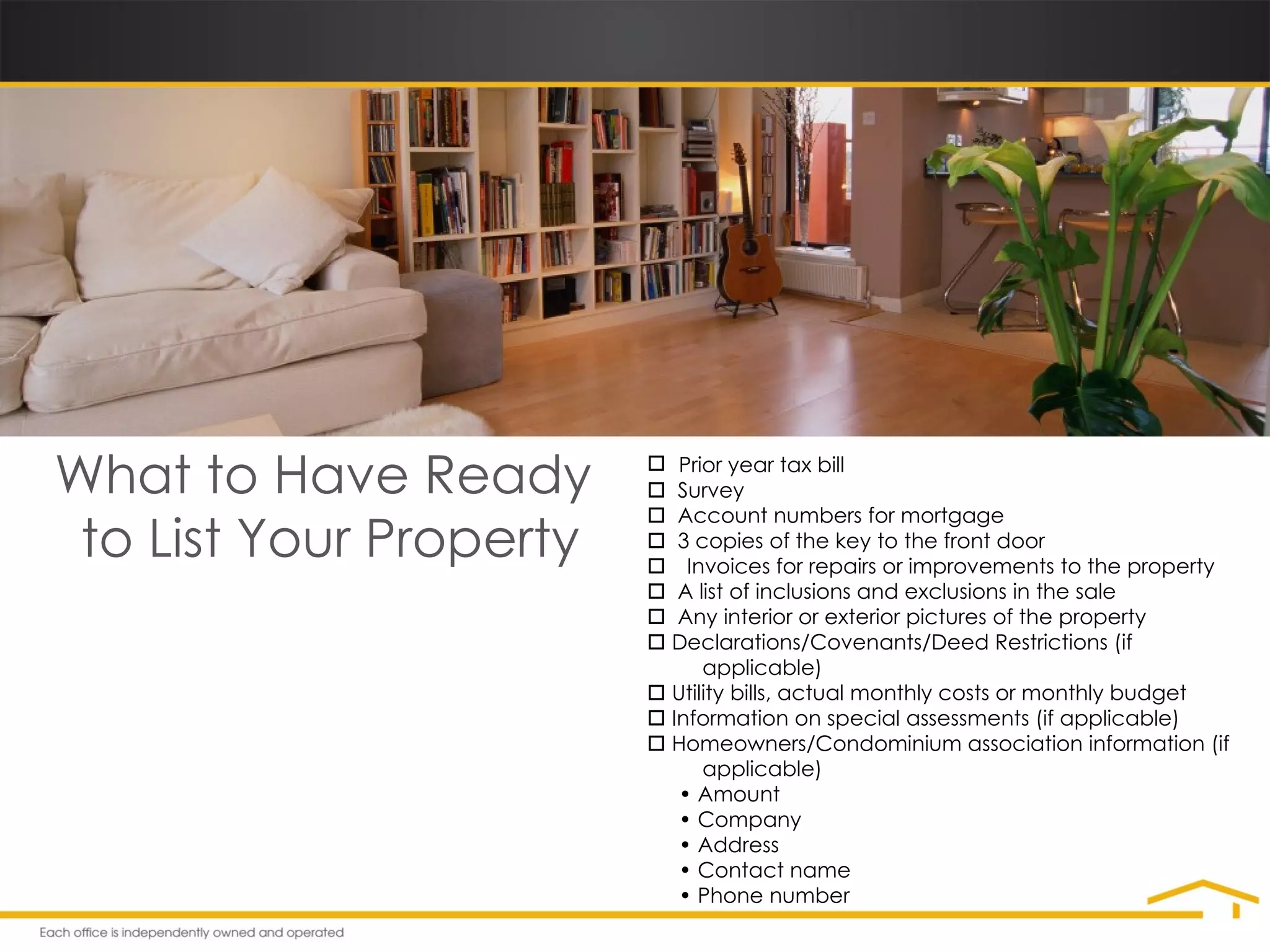 What to Have Ready  to List Your Property Prior year tax bill    Survey    Account numbers for mortgage    3 copies of the key to the front door  Invoices for repairs or improvements to the property    A list of inclusions and exclusions in the sale    Any interior or exterior pictures of the property    Declarations/Covenants/Deed Restrictions (if    applicable)    Utility bills, actual monthly costs or monthly budget    Information on special assessments (if applicable)    Homeowners/Condominium association information (if    applicable) •  Amount •  Company •  Address •  Contact name •  Phone number 