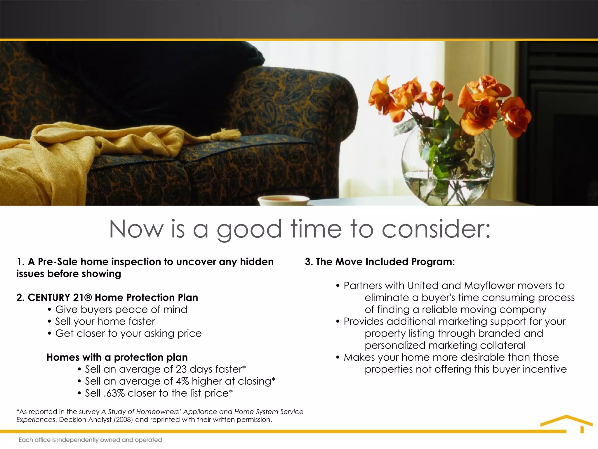 Now is a good time to consider: 1.   A Pre-Sale home inspection to uncover any hidden  issues before showing 2. CENTURY 21® Home Protection Plan •  Give buyers peace of mind •  Sell your home faster •  Get closer to your asking price Homes with a protection plan •  Sell an average of 23 days faster* •  Sell an average of 4% higher at closing* •  Sell .63% closer to the list price* 3. The Move Included Program: •  Partners with United and Mayflower movers to  eliminate a buyer's time consuming process  of finding a reliable moving company •  Provides additional marketing support for your  property listing through branded and  personalized marketing collateral •  Makes your home more desirable than those  properties not offering this buyer incentive *As reported in the survey  A Study of Homeowners’ Appliance and Home System Service Experiences , Decision Analyst (2008) and reprinted with their written permission. 
