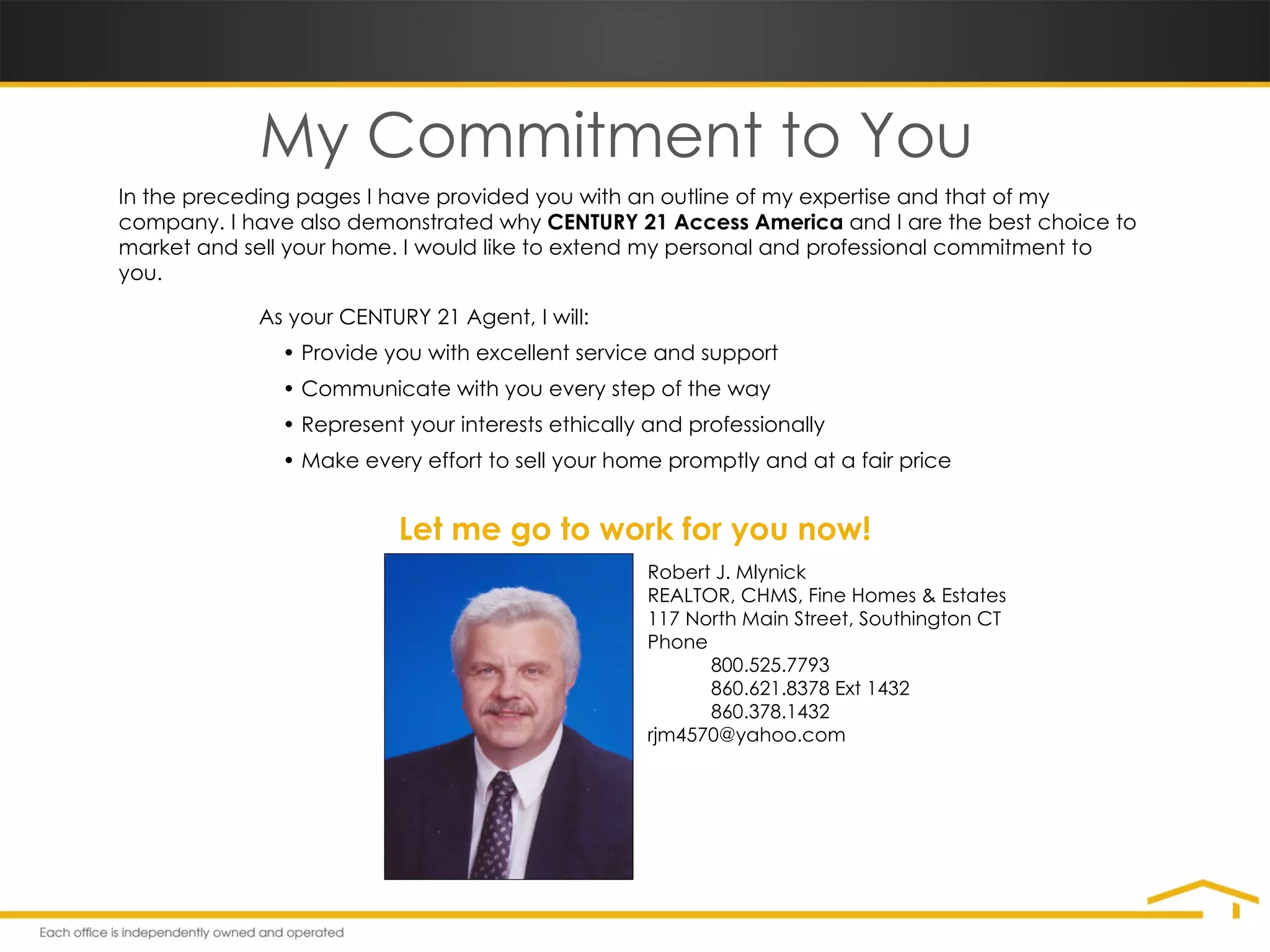 My Commitment to You In the preceding pages I have provided you with an outline of my expertise and that of my company. I have also demonstrated why  CENTURY 21 Access America  and I are the best choice to market and sell your home. I would like to extend my personal and professional commitment to you. As your CENTURY 21 Agent, I will: •  Provide you with excellent service and support •  Communicate with you every step of the way •  Represent your interests ethically and professionally •  Make every effort to sell your home promptly and at a fair price Let me go to work for you now! Robert J. Mlynick REALTOR, CHMS, Fine Homes & Estates 117 North Main Street, Southington CT Phone  800.525.7793 860.621.8378 Ext 1432 860.378.1432 [email_address] 
