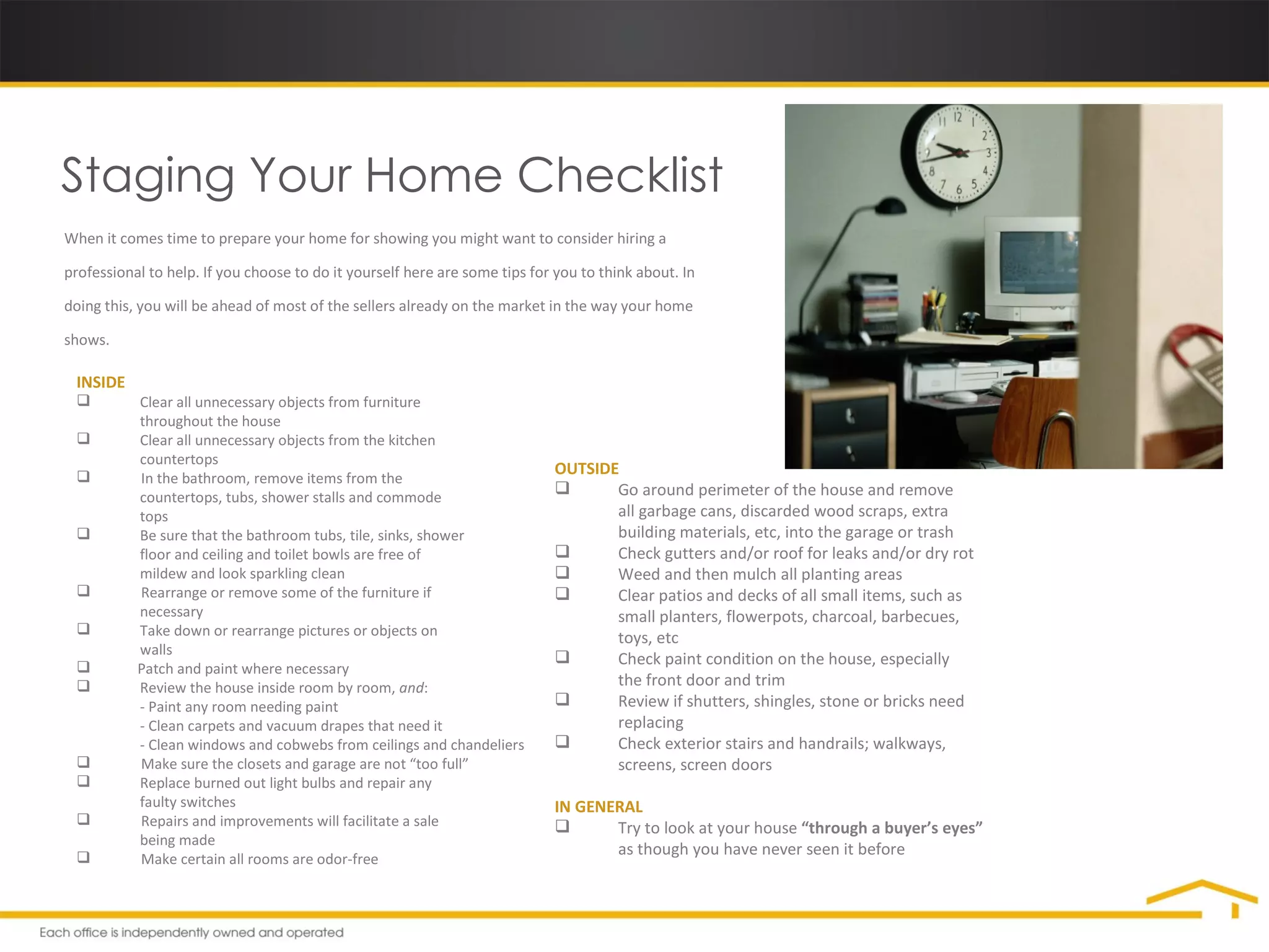 Staging Your Home Checklist When it comes time to prepare your home for showing you might want to consider hiring a professional to help. If you choose to do it yourself here are some tips for you to think about. In doing this, you will be ahead of most of the sellers already on the market in the way your home shows. INSIDE Clear all unnecessary objects from furniture  throughout the house Clear all unnecessary objects from the kitchen  countertops In the bathroom, remove items from the  countertops, tubs, shower stalls and commode  tops Be sure that the bathroom tubs, tile, sinks, shower  floor and ceiling and toilet bowls are free of  mildew and look sparkling clean Rearrange or remove some of the furniture if  necessary Take down or rearrange pictures or objects on  walls Patch and paint where necessary Review the house inside room by room,  and : - Paint any room needing paint - Clean carpets and vacuum drapes that need it - Clean windows and cobwebs from ceilings and chandeliers Make sure the closets and garage are not “too full” Replace burned out light bulbs and repair any  faulty switches Repairs and improvements will facilitate a sale  being made Make certain all rooms are odor-free OUTSIDE Go around perimeter of the house and remove  all garbage cans, discarded wood scraps, extra  building materials, etc, into the garage or trash Check gutters and/or roof for leaks and/or dry rot Weed and then mulch all planting areas Clear patios and decks of all small items, such as  small planters, flowerpots, charcoal, barbecues,  toys, etc Check paint condition on the house, especially  the front door and trim Review if shutters, shingles, stone or bricks need  replacing Check exterior stairs and handrails; walkways,  screens, screen doors IN GENERAL Try to look at your house  “through a buyer’s eyes”  as though you have never seen it before 