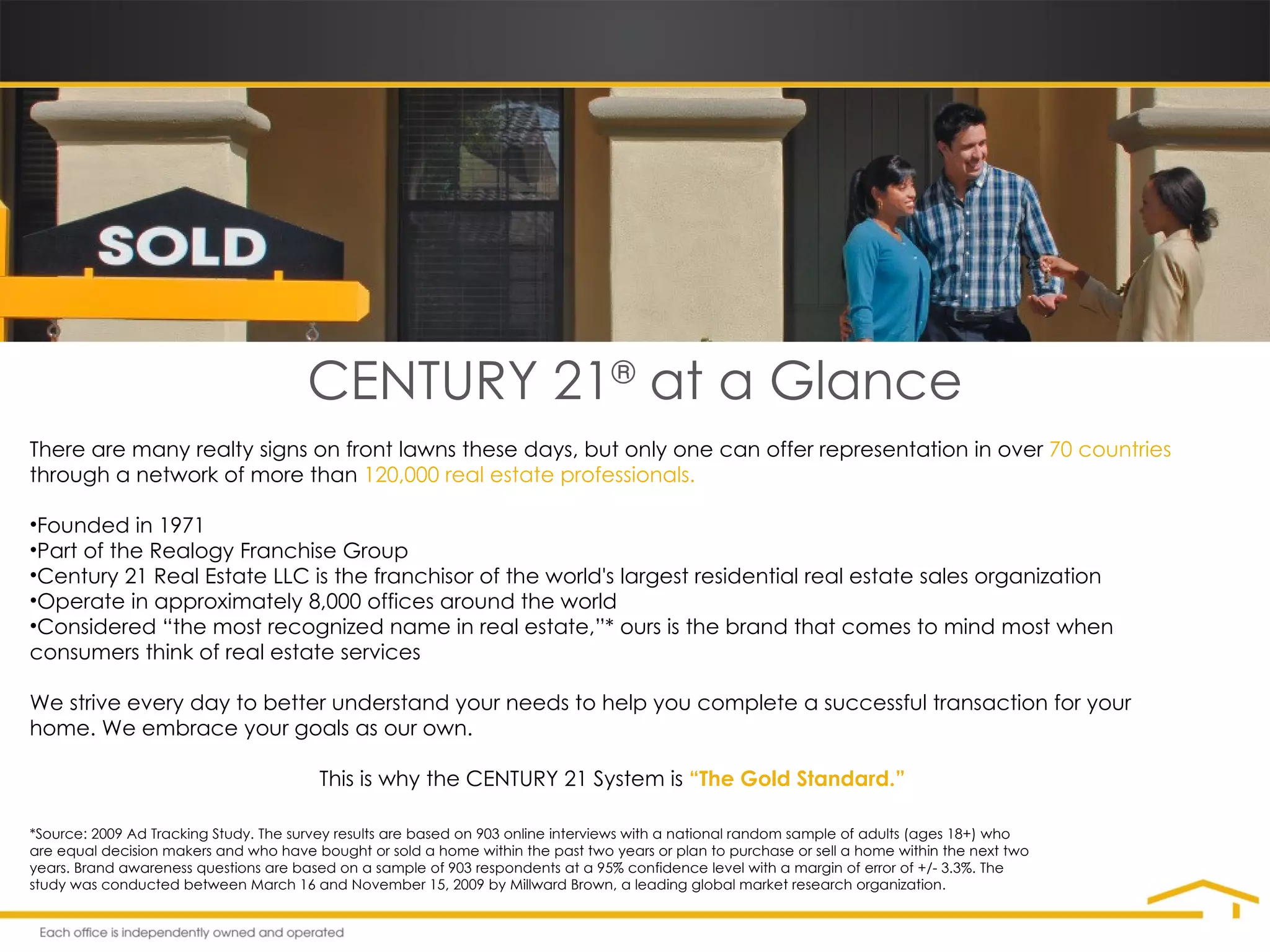There are many realty signs on front lawns these days, but only one can offer representation in over  70 countries  through a network of more than  120,000 real estate professionals. Founded in 1971 Part of the Realogy Franchise Group Century 21 Real Estate LLC is the franchisor of the world's largest residential real estate sales organization Operate in approximately 8,000 offices around the world Considered “the most recognized name in real estate,”* ours is the brand that comes to mind most when consumers think of real estate services We strive every day to better understand your needs to help you complete a successful transaction for your home. We embrace your goals as our own.  This is why the CENTURY 21 System is  “The Gold Standard.” *Source: 2009 Ad Tracking Study. The survey results are based on 903 online interviews with a national random sample of adults (ages 18+) who are equal decision makers and who have bought or sold a home within the past two years or plan to purchase or sell a home within the next two years. Brand awareness questions are based on a sample of 903 respondents at a 95% confidence level with a margin of error of +/- 3.3%. The study was conducted between March 16 and November 15, 2009 by Millward Brown, a leading global market research organization. CENTURY 21 ®  at a Glance 