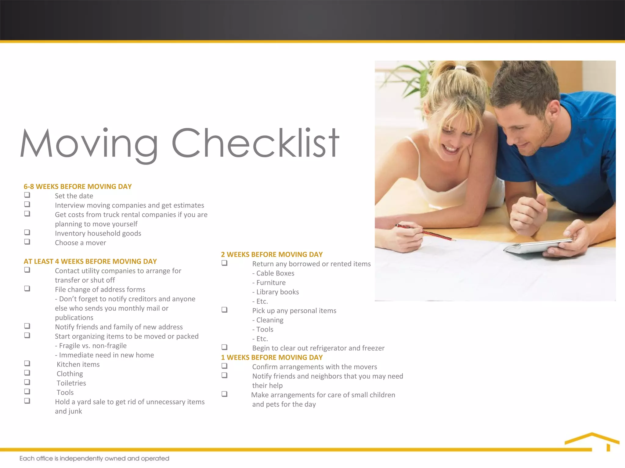 Moving Checklist 6-8 WEEKS BEFORE MOVING DAY Set the date Interview moving companies and get estimates Get costs from truck rental companies if you are  planning to move yourself Inventory household goods Choose a mover AT LEAST 4 WEEKS BEFORE MOVING DAY Contact utility companies to arrange for  transfer or shut off File change of address forms - Don’t forget to notify creditors and anyone  else who sends you monthly mail or  publications Notify friends and family of new address Start organizing items to be moved or packed - Fragile vs. non-fragile - Immediate need in new home   Kitchen items   Clothing   Toiletries   Tools Hold a yard sale to get rid of unnecessary items  and junk 2 WEEKS BEFORE MOVING DAY Return any borrowed or rented items - Cable Boxes - Furniture - Library books - Etc. Pick up any personal items - Cleaning - Tools - Etc. Begin to clear out refrigerator and freezer 1 WEEKS BEFORE MOVING DAY Confirm arrangements with the movers Notify friends and neighbors that you may need  their help Make arrangements for care of small children  and pets for the day 