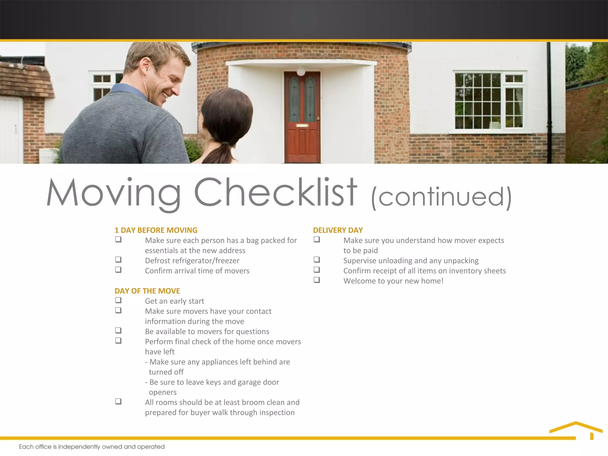 Moving Checklist  (continued) 1 DAY BEFORE MOVING Make sure each person has a bag packed for  essentials at the new address Defrost refrigerator/freezer Confirm arrival time of movers DAY OF THE MOVE Get an early start Make sure movers have your contact  information during the move Be available to movers for questions Perform final check of the home once movers  have left - Make sure any appliances left behind are    turned off - Be sure to leave keys and garage door    openers All rooms should be at least broom clean and  prepared for buyer walk through inspection DELIVERY DAY Make sure you understand how mover expects  to be paid Supervise unloading and any unpacking Confirm receipt of all items on inventory sheets Welcome to your new home! 