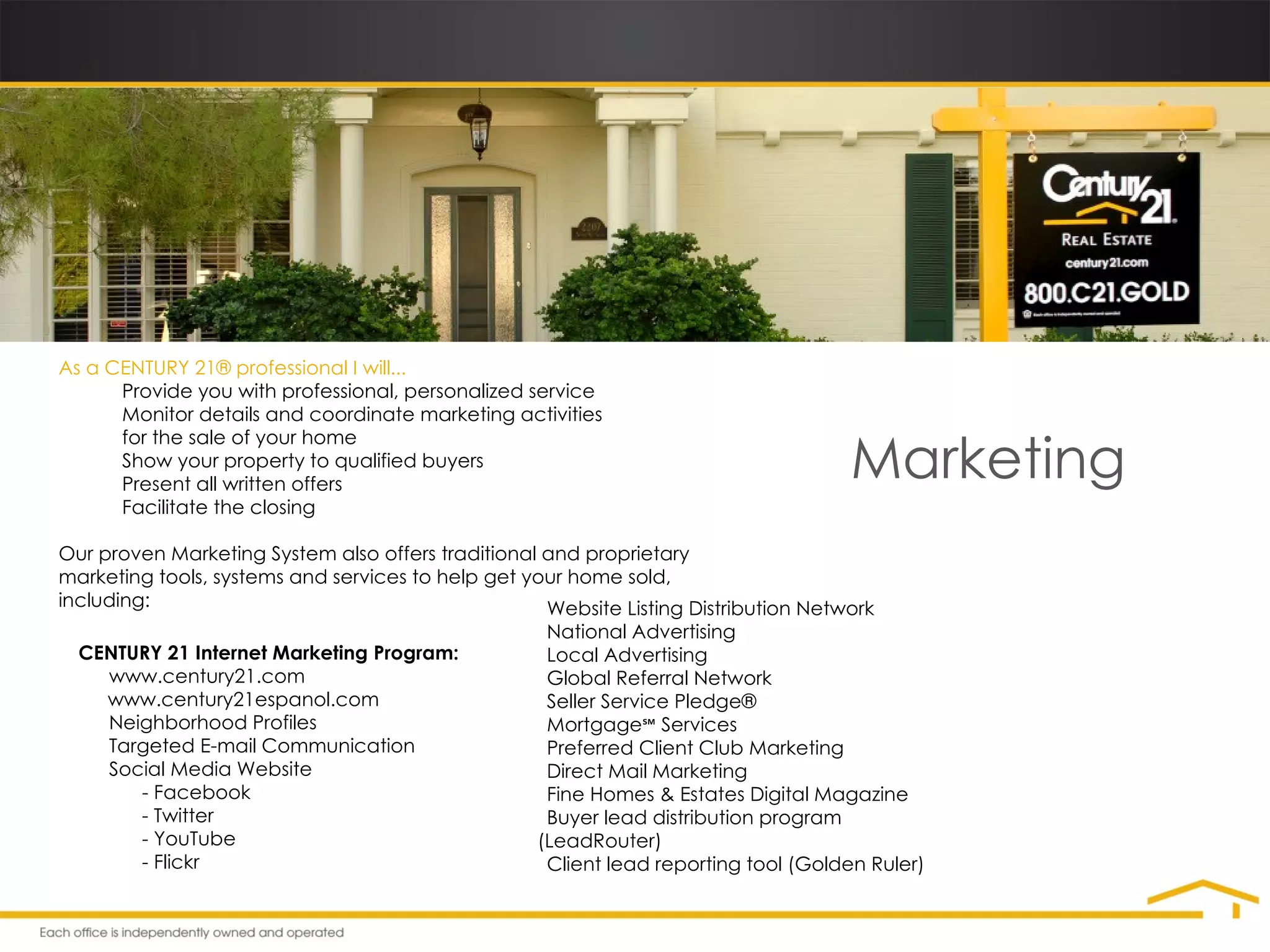 Marketing As a CENTURY 21® professional I will...  • Provide you with professional, personalized service • Monitor details and coordinate marketing activities for the sale of your home • Show your property to qualified buyers • Present all written offers • Facilitate the closing Our proven Marketing System also offers traditional and proprietary marketing tools, systems and services to help get your home sold, including: CENTURY 21 Internet Marketing Program: •   www.century21.com •   www.century21espanol.com •   Neighborhood Profiles •   Targeted E-mail Communication •   Social Media Website - Facebook - Twitter - YouTube - Flickr •   Website Listing Distribution Network •   National Advertising •   Local Advertising •   Global Referral Network •   Seller Service Pledge®  •   Mortgage ℠  Services •   Preferred Client Club Marketing •   Direct Mail Marketing •   Fine Homes & Estates Digital Magazine •   Buyer lead distribution program (LeadRouter) •   Client lead reporting tool (Golden Ruler) 