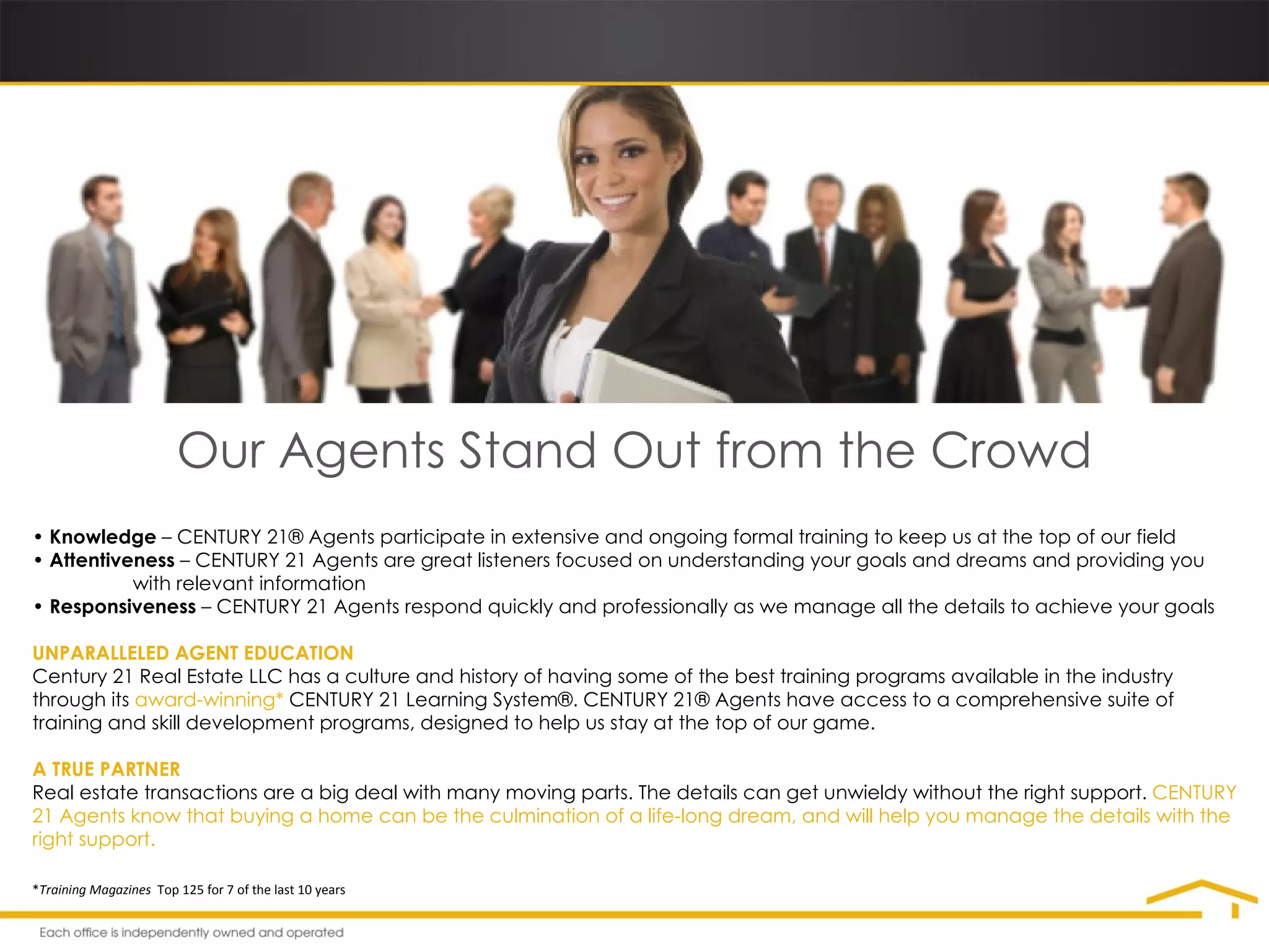 Our Agents Stand Out from the Crowd •  Knowledge  – CENTURY 21® Agents participate in extensive and ongoing formal training to keep us at the top of our field •  Attentiveness  – CENTURY 21 Agents are great listeners focused on understanding your goals and dreams and providing you    with relevant information •  Responsiveness  – CENTURY 21 Agents respond quickly and professionally as we manage all the details to achieve your goals UNPARALLELED AGENT EDUCATION Century 21 Real Estate LLC has a culture and history of having some of the best training programs available in the industry through its  award-winning*  CENTURY 21 Learning System®. CENTURY 21® Agents have access to a comprehensive suite of training and skill development programs, designed to help us stay at the top of our game.  A TRUE PARTNER Real estate transactions are a big deal with many moving parts. The details can get unwieldy without the right support.  CENTURY 21 Agents know that buying a home can be the culmination of a life-long dream, and will help you manage the details with the right support. * Training Magazines  Top 125 for 7 of the last 10 years 