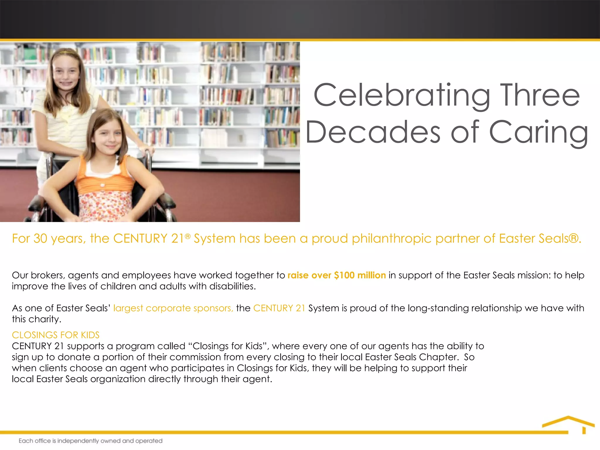 Celebrating Three Decades of Caring For 30 years, the CENTURY 21 ®  System has been a proud philanthropic partner of Easter Seals®. Our brokers, agents and employees have worked together to  raise over $100 million  in support of the Easter Seals mission: to help improve the lives of children and adults with disabilities. As one of Easter Seals’  largest corporate sponsors,  the  CENTURY 21  System is proud of the long-standing relationship we have with this charity. CLOSINGS FOR KIDS CENTURY 21 supports a program called “Closings for Kids”, where every one of our agents has the ability to sign up to donate a portion of their commission from every closing to their local Easter Seals Chapter.  So when clients choose an agent who participates in Closings for Kids, they will be helping to support their local Easter Seals organization directly through their agent. 