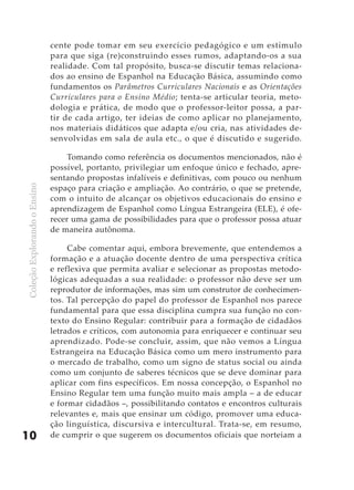 cente pode tomar em seu exercício pedagógico e um estímulo
                              para que siga (re)construindo esses rumos, adaptando-os a sua
                              realidade. Com tal propósito, busca-se discutir temas relaciona-
                              dos ao ensino de Espanhol na Educação Básica, assumindo como
                              fundamentos os Parâmetros Curriculares Nacionais e as Orientações
                              Curriculares para o Ensino Médio; tenta-se articular teoria, meto-
                              dologia e prática, de modo que o professor-leitor possa, a par-
                              tir de cada artigo, ter ideias de como aplicar no planejamento,
                              nos materiais didáticos que adapta e/ou cria, nas atividades de-
                              senvolvidas em sala de aula etc., o que é discutido e sugerido.

                                   Tomando como referência os documentos mencionados, não é
                              possível, portanto, privilegiar um enfoque único e fechado, apre-
                              sentando propostas infalíveis e definitivas, com pouco ou nenhum
                              espaço para criação e ampliação. Ao contrário, o que se pretende,
Coleção Explorando o Ensino




                              com o intuito de alcançar os objetivos educacionais do ensino e
                              aprendizagem de Espanhol como Língua Estrangeira (ELE), é ofe-
                              recer uma gama de possibilidades para que o professor possa atuar
                              de maneira autônoma.

                                   Cabe comentar aqui, embora brevemente, que entendemos a
                              formação e a atuação docente dentro de uma perspectiva crítica
                              e reflexiva que permita avaliar e selecionar as propostas metodo-
                              lógicas adequadas a sua realidade: o professor não deve ser um
                              reprodutor de informações, mas sim um construtor de conhecimen-
                              tos. Tal percepção do papel do professor de Espanhol nos parece
                              fundamental para que essa disciplina cumpra sua função no con-
                              texto do Ensino Regular: contribuir para a formação de cidadãos
                              letrados e críticos, com autonomia para enriquecer e continuar seu
                              aprendizado. Pode-se concluir, assim, que não vemos a Língua
                              Estrangeira na Educação Básica como um mero instrumento para
                              o mercado de trabalho, como um signo de status social ou ainda
                              como um conjunto de saberes técnicos que se deve dominar para
                              aplicar com fins específicos. Em nossa concepção, o Espanhol no
                              Ensino Regular tem uma função muito mais ampla – a de educar
                              e formar cidadãos –, possibilitando contatos e encontros culturais
                              relevantes e, mais que ensinar um código, promover uma educa-
                              ção linguística, discursiva e intercultural. Trata-se, em resumo,
10                            de cumprir o que sugerem os documentos oficiais que norteiam a
 