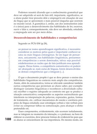 Podemos resumir dizendo que o conhecimento gramatical que
                               deve ser adquirido só será de fato útil, importante, significativo, se
                               o aluno puder tirar proveito dele e empregá-lo em situações de uso
                               da língua que se aproximem o mais possível daquelas que ocorrem
                               no mundo social. A gramática é, então, um dos instrumentos (não
                               é o único) para o desenvolvimento das habilidades de ler, escrever,
                               ouvir e falar e, consequentemente, não deve ser abordada, estudada
                               e empregada sem ser por meio delas.

                               Desenvolvimento de habilidades e competências

                                   Segundo os PCN-EM (p.28),

                                   ao pensar-se numa aprendizagem significativa, é necessário
 Coleção Explorando o Ensino




                                   considerar os motivos pelos quais é importante conhecer-se
                                   uma ou mais línguas estrangeiras. Se em lugar de pensar-
                                   mos, unicamente, nas habilidades lingüísticas, pensarmos
                                   em competências a serem dominadas, talvez seja possível
                                   estabelecermos as razões que de fato justificam essa aprendi-
                                   zagem. Dessa forma, a competência comunicativa só poderá
                                   ser alcançada se, num curso de línguas, forem desenvolvidas
                                   as demais competências que a integram [...].

                                    O que o documento propõe é que se deve pensar o ensino das
                               habilidades linguísticas no contexto mais amplo das competências.
                               Assim, além da comunicativa, torna-se relevante considerar também
                               outras competências que permitam ao aluno saber, por exemplo:
                               distinguir variantes linguísticas e reconhecer a diversidade cultu-
                               ral; escolher o registro adequado ao contexto em que se produz a
                               situação comunicativa; compreender os aspectos socioculturais que
                               interferem na interpretação de palavras, expressões, gestos, formas
                               de tratamento, etc.; utilizar mecanismos de coesão e coerência pró-
                               prios da língua estudada; usar estratégias verbais e não verbais para
                               evitar ou compensar falhas na comunicação, para alcançar o efeito
                               pretendido etc.
                                    Esses componentes, evidentemente, não ocorrem isoladamente,
                               mas se integram no momento da interação, e o professor, na hora de
                               elaborar os exercícios, deve procurar formas de evidenciá-los para que
100                            os alunos se conscientizem de sua importância. Do mesmo modo, em
 