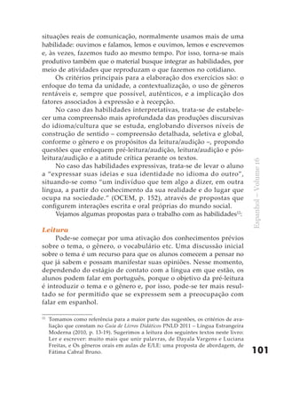 situações reais de comunicação, normalmente usamos mais de uma
habilidade: ouvimos e falamos, lemos e ouvimos, lemos e escrevemos
e, às vezes, fazemos tudo ao mesmo tempo. Por isso, torna-se mais
produtivo também que o material busque integrar as habilidades, por
meio de atividades que reproduzam o que fazemos no cotidiano.
     Os critérios principais para a elaboração dos exercícios são: o
enfoque do tema da unidade, a contextualização, o uso de gêneros
rentáveis e, sempre que possível, autênticos, e a implicação dos
fatores associados à expressão e à recepção.
     No caso das habilidades interpretativas, trata-se de estabele-
cer uma compreensão mais aprofundada das produções discursivas
do idioma/cultura que se estuda, englobando diversos níveis de
construção de sentido – compreensão detalhada, seletiva e global,
conforme o gênero e os propósitos da leitura/audição –, propondo
questões que enfoquem pré-leitura/audição, leitura/audição e pós-
leitura/audição e a atitude crítica perante os textos.




                                                                                       Espanhol – Volume 16
     No caso das habilidades expressivas, trata-se de levar o aluno
a “expressar suas ideias e sua identidade no idioma do outro”,
situando-se como “um indivíduo que tem algo a dizer, em outra
língua, a partir do conhecimento da sua realidade e do lugar que
ocupa na sociedade.” (OCEM, p. 152), através de propostas que
configurem interações escrita e oral próprias do mundo social.
     Vejamos algumas propostas para o trabalho com as habilidades12:

Leitura
     Pode-se começar por uma ativação dos conhecimentos prévios
sobre o tema, o gênero, o vocabulário etc. Uma discussão inicial
sobre o tema é um recurso para que os alunos comecem a pensar no
que já sabem e possam manifestar suas opiniões. Nesse momento,
dependendo do estágio de contato com a língua em que estão, os
alunos podem falar em português, porque o objetivo da pré-leitura
é introduzir o tema e o gênero e, por isso, pode-se ter mais resul-
tado se for permitido que se expressem sem a preocupação com
falar em espanhol.

12
     Tomamos como referência para a maior parte das sugestões, os critérios de ava-
     liação que constam no Guia de Livros Didáticos PNLD 2011 – Língua Estrangeira
     Moderna (2010, p. 13-19). Sugerimos a leitura dos seguintes textos neste livro:
     Ler e escrever: muito mais que unir palavras, de Dayala Vargens e Luciana
     Freitas, e Os gêneros orais em aulas de E/LE: uma proposta de abordagem, de
     Fátima Cabral Bruno.                                                              101
 