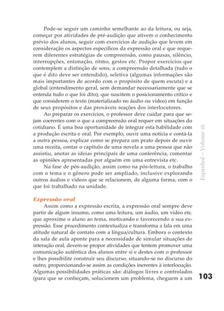 Pode-se seguir um caminho semelhante ao da leitura, ou seja,
começar por atividades de pré-audição que ativem o conhecimento
prévio dos alunos, seguir com exercícios de audição que levem em
consideração os aspectos específicos da expressão oral e que reque-
rem diferentes estratégias de compreensão, como pausas, silêncio,
interrupções, entonação, ritmo, gestos etc. Propor exercícios que
contemplem a distinção de sons, a compreensão detalhada (tudo o
que é dito deve ser entendido), seletiva (algumas informações são
mais importantes de acordo com o propósito de quem escuta) e a
global (entendimento geral, sem demandar necessariamente que se
entenda tudo o que foi dito), que suscitem o posicionamento crítico e
que considerem o texto (materializado no áudio ou vídeo) em função
de seus propósitos e das prováveis reações dos interlocutores.
     Ao preparar os exercícios, o professor deve cuidar para que se-
jam coerentes com o que a compreensão oral requer em situações do
cotidiano. É uma boa oportunidade de integrar esta habilidade com




                                                                        Espanhol – Volume 16
a produção escrita e oral. Por exemplo, ouvir uma notícia e contá-la
a outra pessoa, explicar como se prepara um prato depois de ouvir
uma receita, contar o capítulo de uma novela a uma pessoa que não
assistiu, anotar as ideias principais de uma conferência, comentar
as opiniões apresentadas por alguém em uma entrevista etc.
     Na fase de pós-audição, assim como na pós-leitura, o trabalho
com o tema e o gênero pode ser ampliado, inclusive explorando
outros áudios e vídeos que se relacionem, de alguma forma, com o
que foi trabalhado na unidade.

Expressão oral
     Assim como a expressão escrita, a expressão oral sempre deve
partir de algum insumo, como uma leitura, um áudio, um vídeo etc.
que aproxime o aluno ao tema, motivando e favorecendo a sua ex-
pressão. Esse procedimento contextualiza e transforma a fala em uma
atitude natural de contato com a língua/cultura. Embora o contexto
da sala de aula aponte para a necessidade de simular situações de
interação oral, devem-se propor atividades que tentem promover uma
comunicação autêntica dos alunos entre si e destes com o professor
e lhes possibilite construir seu discurso, situando-se no discurso do
outro, proporcionando-se assim as condições inerentes à interlocução.
Algumas possibilidades práticas são: diálogos livres e controlados
(para que se conheçam, solucionem um problema, cheguem a um             103
 