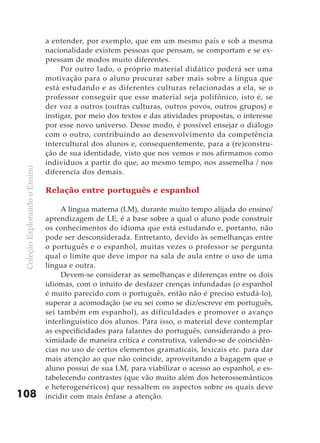 a entender, por exemplo, que em um mesmo país e sob a mesma
                               nacionalidade existem pessoas que pensam, se comportam e se ex-
                               pressam de modos muito diferentes.
                                    Por outro lado, o próprio material didático poderá ser uma
                               motivação para o aluno procurar saber mais sobre a língua que
                               está estudando e as diferentes culturas relacionadas a ela, se o
                               professor conseguir que esse material seja polifônico, isto é, se
                               der voz a outros (outras culturas, outros povos, outros grupos) e
                               instigar, por meio dos textos e das atividades propostas, o interesse
                               por esse novo universo. Desse modo, é possível ensejar o diálogo
                               com o outro, contribuindo ao desenvolvimento da competência
                               intercultural dos alunos e, consequentemente, para a (re)constru-
                               ção de sua identidade, visto que nos vemos e nos afirmamos como
                               indivíduos a partir do que, ao mesmo tempo, nos assemelha / nos
 Coleção Explorando o Ensino




                               diferencia dos demais.

                               Relação entre português e espanhol

                                    A língua materna (LM), durante muito tempo alijada do ensino/
                               aprendizagem de LE, é a base sobre a qual o aluno pode construir
                               os conhecimentos do idioma que está estudando e, portanto, não
                               pode ser desconsiderada. Entretanto, devido às semelhanças entre
                               o português e o espanhol, muitas vezes o professor se pergunta
                               qual o limite que deve impor na sala de aula entre o uso de uma
                               língua e outra.
                                    Devem-se considerar as semelhanças e diferenças entre os dois
                               idiomas, com o intuito de desfazer crenças infundadas (o espanhol
                               é muito parecido com o português, então não é preciso estudá-lo),
                               superar a acomodação (se eu sei como se diz/escreve em português,
                               sei também em espanhol), as dificuldades e promover o avanço
                               interlinguístico dos alunos. Para isso, o material deve contemplar
                               as especificidades para falantes do português, considerando a pro-
                               ximidade de maneira crítica e construtiva, valendo-se de coincidên-
                               cias no uso de certos elementos gramaticais, lexicais etc. para dar
                               mais atenção ao que não coincide, aproveitando a bagagem que o
                               aluno possui de sua LM, para viabilizar o acesso ao espanhol, e es-
                               tabelecendo contrastes (que vão muito além dos heterossemânticos
                               e heterogenéricos) que ressaltem os aspectos sobre os quais deve
108                            incidir com mais ênfase a atenção.
 