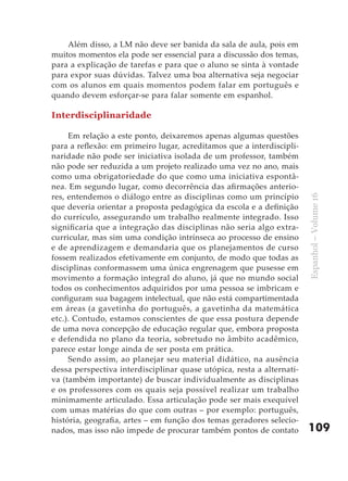 Além disso, a LM não deve ser banida da sala de aula, pois em
muitos momentos ela pode ser essencial para a discussão dos temas,
para a explicação de tarefas e para que o aluno se sinta à vontade
para expor suas dúvidas. Talvez uma boa alternativa seja negociar
com os alunos em quais momentos podem falar em português e
quando devem esforçar-se para falar somente em espanhol.

Interdisciplinaridade

     Em relação a este ponto, deixaremos apenas algumas questões
para a reflexão: em primeiro lugar, acreditamos que a interdiscipli-
naridade não pode ser iniciativa isolada de um professor, também
não pode ser reduzida a um projeto realizado uma vez no ano, mais
como uma obrigatoriedade do que como uma iniciativa espontâ-
nea. Em segundo lugar, como decorrência das afirmações anterio-
res, entendemos o diálogo entre as disciplinas como um princípio




                                                                       Espanhol – Volume 16
que deveria orientar a proposta pedagógica da escola e a definição
do currículo, assegurando um trabalho realmente integrado. Isso
significaria que a integração das disciplinas não seria algo extra-
curricular, mas sim uma condição intrínseca ao processo de ensino
e de aprendizagem e demandaria que os planejamentos de curso
fossem realizados efetivamente em conjunto, de modo que todas as
disciplinas conformassem uma única engrenagem que pusesse em
movimento a formação integral do aluno, já que no mundo social
todos os conhecimentos adquiridos por uma pessoa se imbricam e
configuram sua bagagem intelectual, que não está compartimentada
em áreas (a gavetinha do português, a gavetinha da matemática
etc.). Contudo, estamos conscientes de que essa postura depende
de uma nova concepção de educação regular que, embora proposta
e defendida no plano da teoria, sobretudo no âmbito acadêmico,
parece estar longe ainda de ser posta em prática.
     Sendo assim, ao planejar seu material didático, na ausência
dessa perspectiva interdisciplinar quase utópica, resta a alternati-
va (também importante) de buscar individualmente as disciplinas
e os professores com os quais seja possível realizar um trabalho
minimamente articulado. Essa articulação pode ser mais exequível
com umas matérias do que com outras – por exemplo: português,
história, geografia, artes – em função dos temas geradores selecio-
nados, mas isso não impede de procurar também pontos de contato        109
 