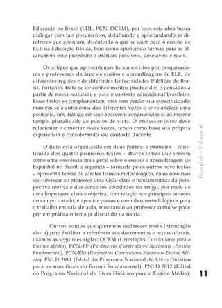 Educação no Brasil (LDB, PCN, OCEM), por isso, esta obra busca
dialogar com tais documentos, detalhando e aprofundando as di-
retrizes que apontam, discutindo o que se quer para o ensino de
ELE na Educação Básica, bem como apontando formas para se al-
cançarem esse propósito e práticas possíveis, desejáveis e reais.

      Os artigos que apresentamos foram escritos por pesquisado-
res e professores da área de ensino e aprendizagem de ELE, de
diferentes regiões e de diferentes Universidades Públicas do Bra-
sil. Portanto, trata-se de conhecimentos produzidos e pensados a
partir de nossa realidade e para o contexto educacional brasileiro.
Esses textos se complementam, mas sem perder sua especificidade;
mantêm-se a autonomia das diferentes vozes e se estabelece uma
polifonia, um diálogo em que aparecem congruências e, ao mesmo
tempo, pluralidade de pontos de vista. O professor-leitor deve




                                                                        Espanhol – Volume 16
relacionar e conectar essas vozes, tendo como base sua própria
experiência e considerando seu contexto docente.

     O livro está organizado em duas partes: a primeira – cons-
tituída dos quatro primeiros textos – abarca temas que servem
como uma referência mais geral sobre o ensino e aprendizagem de
Espanhol no Brasil; a segunda – formada pelos outros nove textos
– apresenta temas de caráter teórico-metodológico, cujos objetivos
são: oferecer ao professor uma visão clara e fundamentada da pers-
pectiva teórica e dos conceitos abordados no artigo, por meio de
uma linguagem clara e objetiva, com relação aos principais autores
do campo tratado; e apontar passos e caminhos metodológicos para
o trabalho em sala de aula, mostrando ao professor como se pode
pôr em prática o tema já discutido na teoria.

        Outros pontos que queremos esclarecer nesta Introdução
são: a) para facilitar a referência aos documentos e textos oficiais,
usamos as seguintes siglas: OCEM (Orientações Curriculares para o
Ensino Médio), PCN-EF (Parâmetros Curriculares Nacionais -Ensino
Fundamental), PCN-EM (Parâmetros Curriculares Nacionais-Ensino Mé-
dio), PNLD 2011 (Edital do Programa Nacional do Livro Didático
para os anos finais do Ensino Fundamental), PNLD 2012 (Edital
do Programa Nacional do Livro Didático para o Ensino Médio),                11
 