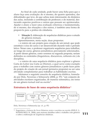 Ao final de cada unidade, pode haver uma ficha para que o
aluno faça uma avaliação: de si mesmo, do quanto aprendeu, das
dificuldades que teve, do que achou mais interessante; da dinâmica
das aulas, incluindo a contribuição do professor; e do material, des-
tacando aspectos positivos e outros que possam ser aprimorados.
Ajudar o aluno a fazer uma avaliação criteriosa e fundamentada,
de si mesmo, das situações e dos outros, é também uma forma de
prepará-lo para a prática da cidadania.

     •	 Situação 2: elaboração de sequências didáticas para o estudo
         de gêneros textuais.
     Apresentaremos, nesta seção, duas propostas:
     – o roteiro de um projeto para criação de um jornal, que pode
constituir o eixo do curso e ser desenvolvido durante todo o período
letivo. Nesse caso, o professor organizaria sequências para trabalhar,
ao longo do curso, gêneros jornalísticos previamente selecionados.




                                                                                  Espanhol – Volume 16
A partir desses gêneros, como veremos na segunda proposta, seriam
definidos os conteúdos (linguísticos, discursivos, culturais etc.) da
disciplina;
     – o roteiro de uma sequência didática para explorar o gênero
Carta do Leitor (ou Carta ao Diretor), a qual serve como exemplo
para o trabalho com outros gêneros jornalísticos e pode fazer parte
do projeto de criação de um jornal (primeira proposta) ou ser uma
atividade complementar para trabalhar as habilidades escritas.
     Adotamos o seguinte conceito de sequência didática, formula-
do por Dolz, Noverraz e Schneuwly (2004, p. 97): “um conjunto de
atividades escolares organizadas, de maneira sistemática, em torno
de um gênero textual oral ou escrito”.

Estrutura de base de uma sequência didática16




Dolz, Noverraz e Schneuwly (op. cit., p. 97)

16
     Sugerimos a leitura do livro Gêneros orais e escritos na escola (DOLZ, J.;
     SCHNEUWLY, B., 2004), para maiores detalhes sobre o trabalho com gêneros
     e sobre a elaboração de sequências didáticas.                                111
 