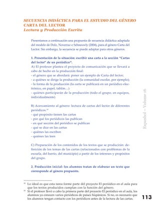 SECUENCIA DIDÁCTICA PARA EL ESTUDIO DEL GÉNERO
CARTA DEL LECTOR
Lectura y Producción Escrita

       Presentamos a continuación una propuesta de secuencia didáctica adaptada
       del modelo de Dolz, Noverraz e Schneuwly (2004), para el género Carta del
       Lector. Sin embargo, la secuencia se puede adaptar para otros géneros.

       1. Presentación de la situación: escribir una carta a la sección “Cartas
       del lector” de un periódico18.
       A) El profesor plantea el proyecto de comunicación que se llevará a
       cabo de hecho en la producción final:
       - el género que se abordará: poner un ejemplo de Carta del lector;
       - a quiénes se dirige la producción (la comunidad escolar, por ejemplo);
       - la forma de la producción (la carta se publicará en un periódico elec-
       trónico, en papel, tablón…)




                                                                                              Espanhol – Volume 16
       - quiénes participarán de la producción (todo el grupo, en equipos,
       individualmente)

       B) Acercamiento al género: lectura de cartas del lector de diferentes
       periódicos.19
       - qué propósito tienen las cartas
       - por qué los periódicos las publican
       - en qué sección del periódico se publican
       - qué se dice en las cartas
       - quiénes las escriben
       - quiénes las leen

       C) Preparación de los contenidos de los textos que se producirán: de-
       finición de los temas de las cartas (relacionados con problemas de la
       escuela, del barrio, del municipio) a partir de los intereses y propósitos
       del grupo.

       2. Producción inicial: los alumnos tratan de elaborar un texto que
       corresponde al género propuesto.


18
     Lo ideal es que esta tarea forme parte del proyecto El periódico en el aula para
     que los textos producidos cumplan con la función del género.
19
     Si el profesor llevó a cabo la primera parte del proyecto El periódico en el aula, los
     alumnos ya conocen varios periódicos de países hispánicos. Si no, es necesario que
     los alumnos tengan contacto con los periódicos antes de la lectura de las cartas.        113
 
