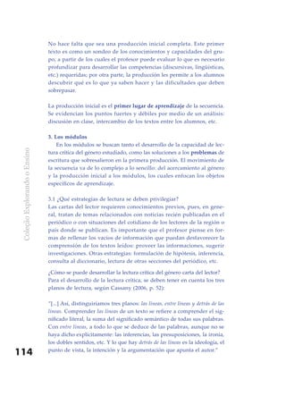 No hace falta que sea una producción inicial completa. Este primer
                               texto es como un sondeo de los conocimientos y capacidades del gru-
                               po, a partir de los cuales el profesor puede evaluar lo que es necesario
                               profundizar para desarrollar las competencias (discursivas, lingüísticas,
                               etc.) requeridas; por otra parte, la producción les permite a los alumnos
                               descubrir qué es lo que ya saben hacer y las dificultades que deben
                               sobrepasar.

                               La producción inicial es el primer lugar de aprendizaje de la secuencia.
                               Se evidencian los puntos fuertes y débiles por medio de un análisis:
                               discusión en clase, intercambio de los textos entre los alumnos, etc.

                               3. Los módulos
                                   En los módulos se buscan tanto el desarrollo de la capacidad de lec-
 Coleção Explorando o Ensino




                               tura crítica del género estudiado, como las soluciones a los problemas de
                               escritura que sobresalieron en la primera producción. El movimiento de
                               la secuencia va de lo complejo a lo sencillo: del acercamiento al género
                               y la producción inicial a los módulos, los cuales enfocan los objetos
                               específicos de aprendizaje.

                               3.1 ¿Qué estrategias de lectura se deben privilegiar?
                               Las cartas del lector requieren conocimientos previos, pues, en gene-
                               ral, tratan de temas relacionados con noticias recién publicadas en el
                               periódico o con situaciones del cotidiano de los lectores de la región o
                               país donde se publican. Es importante que el profesor piense en for-
                               mas de rellenar los vacíos de información que puedan desfavorecer la
                               comprensión de los textos leídos: proveer las informaciones, sugerir
                               investigaciones. Otras estrategias: formulación de hipótesis, inferencia,
                               consulta al diccionario, lectura de otras secciones del periódico, etc.

                               ¿Cómo se puede desarrollar la lectura crítica del género carta del lector?
                               Para el desarrollo de la lectura crítica, se deben tener en cuenta los tres
                               planos de lectura, según Cassany (2006, p. 52):

                               “[...] Así, distinguiríamos tres planos: las líneas, entre líneas y detrás de las
                               líneas. Comprender las líneas de un texto se refiere a comprender el sig-
                               nificado literal, la suma del significado semántico de todas sus palabras.
                               Con entre líneas, a todo lo que se deduce de las palabras, aunque no se
                               haya dicho explícitamente: las inferencias, las presuposiciones, la ironía,
                               los dobles sentidos, etc. Y lo que hay detrás de las líneas es la ideología, el

114                            punto de vista, la intención y la argumentación que apunta el autor.”
 