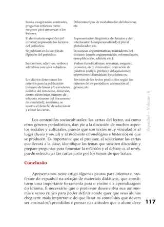 Ironía, exageración, contrastes,    Diferentes tipos de modalización del discurso;
preguntas retóricas como            etc.
recursos para convencer a los
lectores.
El destinatario específico (el      Representación lingüística del locutor y del
director) representa los lectores   interlocutor; la impersonalidad; el plural
del periódico.                      globalizador; etc.
Se publican en la sección de        Secuencias argumentativas; marcadores del
Opinión del periódico.              discurso (contra argumentación, reformulación,
                                    ejemplificación, adición, etc.).
Sustantivos, adjetivos, verbos y    Verbos dicendi (afirmar, remarcar, asegurar,
adverbios con valor subjetivo.      prometer, etc.); diminutivo; derivación de
                                    palabras (sufijos, prefijos); coloquialismos;
                                    expresiones idiomáticas; locuciones; etc.
Los diarios determinan los          Revisión de los textos producidos según los
criterios para la publicación       criterios de los periódicos; adecuación al
(número de líneas y/o caracteres,   género; etc.
nombre del remitente, dirección,




                                                                                     Espanhol – Volume 16
correo electrónico, número de
teléfono, número del documento
de identidad); asimismo, se
reserva el derecho de seleccionar
y editar las cartas.


     Los contenidos socioculturales: las cartas del lector, así como
otros géneros periodísticos, dan pie a la discusión de muchos aspec-
tos sociales y culturales, puesto que son textos muy vinculados al
lugar (físico y social) y al momento (cronológico e histórico) en que
se producen. Es importante que el profesor, al seleccionar las cartas
que llevará a la clase, identifique los temas que susciten discusión y
prepare preguntas para fomentar la reflexión y el debate; o, al revés,
puede seleccionar las cartas justo por los temas de que tratan.

Conclusão

     Apresentamos neste artigo algumas pautas para orientar o pro-
fessor de espanhol na criação de materiais didáticos, que consti-
tuem uma importante ferramenta para o ensino e a aprendizagem
do idioma. É necessário que o professor desenvolva sua autono-
mia e senso crítico para poder definir aonde quer que seus alunos
cheguem: mais importante do que listar os conteúdos que devem
ser ensinados/aprendidos é pensar nas atitudes que o aluno deve                      117
 