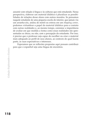 assumir com relação à língua e às culturas que está estudando. Nessa
                               perspectiva, elaborar um material didático é pluralizar as possibi-
                               lidades de relações desse aluno com outros mundos. Se pensamos
                               naquele estudante de uma pequena escola do interior, que jamais viu
                               um arranha-céu, andou de metrô ou entrou em um shopping center,
                               podemos vislumbrar o papel do material didático para o contato
                               com outras realidades e, ao mesmo tempo, constatar a importância
                               de avaliar em que medida a forma como essas realidades são apre-
                               sentadas se choca, ou não, com a percepção do estudante. Por isso,
                               é preciso que o professor seja capaz de escolher ou criar o material
                               mais adequado ao perfil de seus alunos, ao contexto do qual fazem
                               parte, às suas expectativas e interesses.
                                   Esperamos que as reflexões propostas aqui possam contribuir
                               para que o espanhol seja uma língua de encontros.
 Coleção Explorando o Ensino




118
 