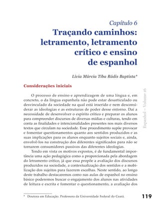 Capítulo 6
              Traçando caminhos:
           letramento, letramento
                   crítico e ensino
                       de espanhol
                                Lívia Márcia Tiba Rádis Baptista*

Considerações iniciais




                                                                       Espanhol – Volume 16
     O processo de ensino e aprendizagem de uma língua e, em
concreto, o da língua espanhola não pode estar desarticulado ou
desvinculado da sociedade na qual está inserido e nem desconsi-
derar as ideologias e as estruturas de poder desse entorno. Daí a
necessidade de desenvolver o espírito crítico e preparar os alunos
para compreender discursos de diversas mídias e culturas, tendo em
conta as finalidades e intencionalidades presentes nos mais diversos
textos que circulam na sociedade. Esse procedimento supõe provocar
e fomentar questionamentos quanto aos sentidos produzidos e as
suas implicações para os alunos enquanto sujeitos sociais e, ainda,
envolvê-los na construção dos diferentes significados para não se
tornarem consumidores passivos das diferentes ideologias.
     Tendo em vista os motivos expostos, é de fundamental impor-
tância uma ação pedagógica como a proporcionada pela abordagem
do letramento crítico, já que essa propõe a avaliação dos discursos
produzidos na sociedade, a contextualização dos sentidos e a mobi-
lização dos sujeitos para fazerem escolhas. Neste sentido, ao longo
deste trabalho destacaremos como nas aulas de espanhol no ensino
básico poderemos buscar o engajamento dos alunos nas atividades
de leitura e escrita e fomentar o questionamento, a avaliação dos


* Doutora em Educação. Professora da Universidade Federal do Ceará.    119
 