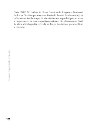 Guia PNLD 2011 (Guia de Livros Didáticos do Programa Nacional
                              do Livro Didático para os anos finais do Ensino Fundamental); b)
                              informamos também que há dois textos em espanhol por ser essa
                              a língua materna dos respectivos autores; c) colocamos ao final
                              da obra a bibliografia referida ao longo dos textos, para facilitar
                              a consulta.
Coleção Explorando o Ensino




12
 