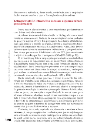 discursos e a reflexão e, desse modo, contribuir para a ampliação
                               do letramento escolar e para a formação do espírito crítico.

                               Letramento(s) e letramento escolar: algumas breves
                               considerações

                                    Nesta seção, elucidaremos o que entendemos por letramento
                               com ênfase no âmbito escolar.
                                    A palavra letramento foi introduzida na bibliografia educacional
                               brasileira recentemente. Trata-se de um neologismo, uma tradução
                               da palavra inglesa literacy. Em português, há o termo alfabetismo,
                               cujo significado é o mesmo do inglês, embora já seja bastante difun-
                               dido o de letramento em relação a alfabetismo. Aliás, após 1995 o
                               primeiro tem sido mais extensamente utilizado e é o que predomina.
 Coleção Explorando o Ensino




                               Esse termo, por sua vez, foi dicionarizado em 2001, juntamente com
                               o adjetivo letrado, que lhe corresponde (SOARES, 2008, p. 29).
                                    O termo literacy foi e é empregado para referir-se aos trabalhos
                               que surgiram e se expandiram após os anos 70 nos Estados Unidos
                               e inicialmente relacionados com a educação formal de adultos não
                               escolarizados. Essas investigações passaram a ter uma importância
                               cada vez maior nas discussões do campo educacional, razão pela
                               qual acabou constituindo-se e consolidando-se o campo referido aos
                               estudos do letramento entre as décadas de 1970 a 1980.
                                    Deste modo, de forma genérica, o termo letramento faz refe-
                               rência aos trabalhos que enfocam os diferentes empregos, funções
                               e efeitos produzidos pelos indivíduos ao utilizarem a escrita na
                               sociedade. Assim, o letramento é o exercício efetivo e competente
                               da própria tecnologia da escrita e pressupõe diversas habilidades,
                               entre as quais, por exemplo, a capacidade de ler ou escrever para
                               alcançar diferentes objetivos nas diversas instâncias em que o uso
                               dela é requerido. Essa última concepção foi a difundida no Brasil
                               e difere da de alfabetização, concernente a um processo por meio
                               do qual se adquire o domínio do código bem como das habilidades
                               necessárias para utilizá-lo ao ler e escrever.
                                    Portanto, letrar não equivale simplesmente a ensinar a ler e
                               escrever, já que pressupõe criar condições para que os sujeitos pos-
                               sam se inserir, de maneira mais participativa e crítica, na sociedade
                               da qual fazem parte, qual seja, uma sociedade letrada. Assim, o
120                            letramento pressupõe um conjunto de práticas sociais associadas,
 