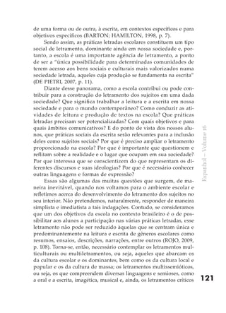 de uma forma ou de outra, à escrita, em contextos específicos e para
objetivos específicos (BARTON; HAMILTON, 1998, p. 7).
      Sendo assim, as práticas letradas escolares constituem um tipo
social de letramento, dominante ainda em nossa sociedade e, por-
tanto, a escola é uma importante agência de letramento, a ponto
de ser a “única possibilidade para determinadas comunidades de
terem acesso aos bens sociais e culturais mais valorizados numa
sociedade letrada, aqueles cuja produção se fundamenta na escrita”
(DE PIETRI, 2007, p. 11).
      Diante desse panorama, como a escola contribui ou pode con-
tribuir para a construção do letramento dos sujeitos em uma dada
sociedade? Que significa trabalhar a leitura e a escrita em nossa
sociedade e para o mundo contemporâneo? Como conduzir as ati-
vidades de leitura e produção de textos na escola? Que práticas
letradas precisam ser potencializadas? Com quais objetivos e para
quais âmbitos comunicativos? E do ponto de vista dos nossos alu-




                                                                           Espanhol – Volume 16
nos, que práticas sociais da escrita serão relevantes para a inclusão
deles como sujeitos sociais? Por que é preciso ampliar o letramento
proporcionado na escola? Por que é importante que questionem e
reflitam sobre a realidade e o lugar que ocupam em sua sociedade?
Por que interessa que se conscientizem do que representam os di-
ferentes discursos e suas ideologias? Por que é necessário conhecer
outras linguagens e formas de expressão?
      Essas são algumas das muitas questões que surgem, de ma-
neira inevitável, quando nos voltamos para o ambiente escolar e
refletimos acerca do desenvolvimento do letramento dos sujeitos no
seu interior. Não pretendemos, naturalmente, responder de maneira
simplista e imediatista a tais indagações. Contudo, se consideramos
que um dos objetivos da escola no contexto brasileiro é o de pos-
sibilitar aos alunos a participação nas várias práticas letradas, esse
letramento não pode ser reduzido àquelas que se centram única e
predominantemente na leitura e escrita de gêneros escolares como
resumos, ensaios, descrições, narrações, entre outros (ROJO, 2009,
p. 108). Torna-se, então, necessário contemplar os letramentos mul-
ticulturais ou multiletramentos, ou seja, aqueles que abarcam os
da cultura escolar e os dominantes, bem como os da cultura local e
popular e os da cultura de massa; os letramentos multissemióticos,
ou seja, os que compreendem diversas linguagens e semioses, como
a oral e a escrita, imagética, musical e, ainda, os letramentos críticos   121
 
