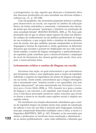 e protagonistas, ou seja, aqueles que abarcam o tratamento ético
                               dos discursos produzidos em uma sociedade nas diversas mídias e
                               culturas (op. cit., p. 107-108).
                                    Com tal propósito, são necessárias propostas teóricas e práticas
                               para desenvolver na escola, em especial no âmbito da educação
                               básica, de forma sistemática e consciente, o letramento dos alunos,
                               de modo que eles possam “participar e interferir na construção de
                               uma sociedade letrada” (BAGNO; RANGEL, 2005, p. 70). Essa ação
                               pressupõe não só que os alunos sejam capazes de atuar em diferen-
                               tes campos do conhecimento ou em práticas profissionais ao longo
                               de sua existência, o que exigirá deles o domínio de determinados
                               usos da escrita, mas que, também, possam compreender as diversas
                               linguagens e formas de expressão e, ainda, questionar os diferentes
                               discursos que circulam e possam ter implicações em sua vida social.
 Coleção Explorando o Ensino




                               Neste sentido, o ensino de línguas estrangeiras, e particularmente o
                               do espanhol, pode contribuir para o desenvolvimento e ampliação
                               do nível de letramento dos alunos gerido pela escola. Esse será,
                               pois, o nosso próximo tema.

                               Letramento crítico o ensino de línguas na escola

                                    Iniciamos esta seção, na qual enfocaremos o que entendemos
                               por letramento crítico e suas implicações para o ensino de espanhol,
                               refletindo a respeito da importância do ensino de línguas estrangei-
                               ras na escola. Assim sendo, concordamos que a língua estrangeira
                               não é meramente uma “matéria escolar a ser aprendida, mas tem
                               função educacional”, tal como mencionado nas Orientações Curricu-
                               lares para o Ensino Médio (2006, p. 133). Assumir no e para o ensino
                               de línguas e, em concreto, o do espanhol, uma função de tal natu-
                               reza e relevância pressupõe promover ações concretas que levem
                               os alunos a situar-se no mundo como sujeitos sociais e ampliar seu
                               espírito crítico.
                                    Por reconhecer essa função educacional, entendemos que o ensi-
                               no de espanhol integra um projeto muito mais amplo de construção
                               de saberes e traz em seu bojo a inclusão pela linguagem; inclusão
                               essa que compreende dimensões múltiplas como a ética, a social e a
                               linguística (BAPTISTA, 2007, p. 147). Portanto, se faz necessário que
                               alunos e professores se envolvam nessa construção e abandonem –
122                            ou ao menos problematizem – uma visão utilitarista e alienante que
 