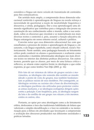 considera a língua um mero veículo de transmissão de conteúdos
para fins comunicativos.
     Em sentido mais amplo, a compreensão dessa dimensão edu-
cacional conferida à aprendizagem de línguas na escola reforça a
necessidade de questionar a noção de neutralidade linguística e
discursiva, e ainda, pedagógica. Dar a essa aprendizagem uma di-
mensão significativa que contribua para a integração dos jovens na
construção do seu conhecimento sobre o mundo, sobre a sua socie-
dade, sobre os discursos que circulam e se materializam nos mais
diversos textos e contextos é, pois, assumir a função educativa da
língua estrangeira em nosso entorno social, cultural e político.
     Convém notar que essa dimensão educacional faz com que
concebamos o processo de ensino e aprendizagem de línguas e, em
concreto, o da língua espanhola, como situado cultural, social e his-
toricamente. Neste sentido, uma pedagogia baseada no letramento
crítico pode conduzir os alunos a questionarem e avaliarem como




                                                                         Espanhol – Volume 16
são construídas e mantidas determinadas ideologias nos mais diver-
sos textos no interior das distintas práticas discursivas. Em outros
termos, permite que os alunos, por meio de uma leitura crítica e
reflexiva, se situem como sujeitos frente às ideologias a que estão
expostos, já que como lembra Van Dijk (2003, p. 16):

    Pelo fato de ser sistemas de idéias de grupos sociais e mo-
    vimentos, as ideologias não somente dão sentido ao mundo
    (desde o ponto de vista do grupo), mas também fundamen-
    tam as práticas sociais de seus membros. Por conseguinte, as
    ideologias sexistas ou racistas são a base da discriminação;
    as ideologias pacifistas são utilizadas para protestar contra
    as armas nucleares, e as ideologias ecologistas dirigem ações
    contra a poluição. Com freqüência, pois, as ideologias surgem
    da luta e do conflito de um grupo: nos situam a nós mesmos
    contra os outros, eles.

      Portanto, ao optar por uma abordagem como a do letramento
crítico, deslocamos o foco das tradicionais habilidades de leitura que
valorizam a simples decodificação e o foco no conteúdo e na memo-
rização para a ênfase em atividades que favoreçam a compreensão
e avaliação dos discursos produzidos nas diferentes sociedades e
práticas letradas.                                                       123
 