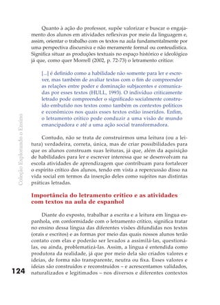 Quanto à ação do professor, supõe valorizar e buscar o engaja-
                               mento dos alunos em atividades reflexivas por meio da linguagem e,
                               assim, orientar o trabalho com os textos na aula fundamentalmente por
                               uma perspectiva discursiva e não meramente formal ou conteudística.
                               Significa situar as produções textuais no espaço histórico e ideológico
                               já que, como quer Morrell (2002, p. 72-73) o letramento crítico:

                                   [...] é definido como a habilidade não somente para ler e escre-
                                   ver, mas também de avaliar textos com o fim de compreender
                                   as relações entre poder e dominação subjacentes e comunica-
                                   das por esses textos (HULL, 1993). O indivíduo criticamente
                                   letrado pode compreender o significado socialmente constru-
                                   ído embutido nos textos como também os contextos políticos
                                   e econômicos nos quais esses textos estão inseridos. Enfim,
 Coleção Explorando o Ensino




                                   o letramento crítico pode conduzir a uma visão de mundo
                                   emancipadora e até a uma ação social transformadora.

                                    Contudo, não se trata de construirmos uma leitura (ou a lei-
                               tura) verdadeira, correta, única, mas de criar possibilidades para
                               que os alunos construam suas leituras, já que, além da aquisição
                               de habilidades para ler e escrever interessa que se desenvolvam na
                               escola atividades de aprendizagem que contribuam para fortalecer
                               o espírito crítico dos alunos, tendo em vista a repercussão disso na
                               vida social em termos da inserção deles como sujeitos nas distintas
                               práticas letradas.

                               Importância do letramento crítico e as atividades
                               com textos na aula de espanhol

                                    Diante do exposto, trabalhar a escrita e a leitura em língua es-
                               panhola, em conformidade com o letramento crítico, significa tratar
                               no ensino dessa língua das diferentes visões difundidas nos textos
                               (orais e escritos) e as formas por meio das quais nossos alunos terão
                               contato com elas e poderão ser levados a assimilá-las, questioná-
                               las, ou ainda, problematizá-las. Assim, a língua é entendida como
                               produtora da realidade, já que por meio dela são criados valores e
                               ideias, de forma não transparente, neutra ou fixa. Esses valores e
                               ideias são construídos e reconstruídos – e acrescentamos validados,
124                            naturalizados e legitimados – nos diversos e diferentes contextos
 