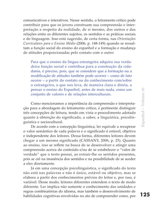 comunicativos e interativos. Nesse sentido, o letramento crítico pode
contribuir para que os jovens construam sua compreensão e inter-
pretação a respeito da realidade, de si mesmo, dos outros e das
relações entre os diferentes sujeitos, os sentidos e as práticas sociais
e de linguagem. Isso está sugerido, de certa forma, nas Orientações
Curriculares para o Ensino Médio (2006, p. 148-149) quando se ressal-
tam a função social do ensino do espanhol e a formação e mudança
de atitudes proporcionadas pelo contato com o outro:

    Para que o ensino da língua estrangeira adquira sua verda-
    deira função social e contribua para a construção da cida-
    dania, é preciso, pois, que se considere que a formação ou a
    modificação de atitudes também pode ocorrer – como de fato
    ocorre – a partir do contato ou do conhecimento com/sobre
    o estrangeiro, o que nos leva, de maneira clara e direta, a
    pensar o ensino do Espanhol, antes de mais nada, como um




                                                                           Espanhol – Volume 16
    conjunto de valores e de relações interculturais.

     Como mencionamos a importância da compreensão e interpreta-
ção para a abordagem do letramento crítico, é pertinente distinguir
três concepções de leitura, tendo em vista o procedimento adotado
quanto à obtenção do significado, a saber, a linguística, psicolin-
guística e sociocultural.
     De acordo com a concepção linguística, ler equivale a recuperar
o valor semântico de cada palavra e o significado é estável, objetivo
e independente dos leitores. Dessa forma, diferentes leitores devem
chegar a um mesmo significado (CASSANY, 2006, p. 25). Quanto
ao ensino, isso se reflete na busca de se desenvolver e atingir uma
compreensão acerca do conteúdo e/ou de se estabelecer o “valor de
verdade” que o texto possui, ao extrair-lhe os sentidos presentes,
pois se crê na imanência dos sentidos e na possibilidade de se aceder
a eles diretamente.
     Já em uma concepção psicolinguística, o significado do texto
não está nas palavras e não é único, estável ou objetivo, mas se
elabora a partir dos conhecimentos prévios do leitor e, por isso, é
variável. Desse modo, leitores diferentes entendem o texto de modo
diferente. Ler implica não somente o conhecimento das unidades e
regras combinatórias do idioma, mas também o desenvolvimento de
habilidades cognitivas envolvidas no ato de compreender como, por          125
 