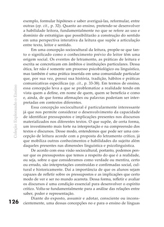 exemplo, formular hipóteses e saber averiguá-las, reformular, entre
                               outras (op. cit., p. 32). Quanto ao ensino, pretende-se desenvolver
                               a habilidade leitora, fundamentalmente no que se refere ao uso e
                               domínio de estratégias que possibilitarão a construção do sentido
                               em uma perspectiva interativa da leitura que supõe a articulação
                               entre texto, leitor e sentido.
                                     Em uma concepção sociocultural da leitura, propõe-se que tan-
                               to o significado como o conhecimento prévio do leitor têm uma
                               origem social. Os eventos de letramento, as práticas de leitura e
                               escrita se concretizam em âmbitos e instituições particulares. Dessa
                               ótica, ler não é somente um processo psicobiológico ou linguístico,
                               mas também é uma prática inserida em uma comunidade particular
                               que, por sua vez, possui sua história, tradição, hábitos e práticas
                               comunicativas específicas (op. cit., p. 33-38). Em termos de ensino,
 Coleção Explorando o Ensino




                               essa concepção leva a que se problematize a realidade tendo em
                               vista quem a define, em nome de quem, quem se beneficia e como
                               e, ainda, de que forma afirmações ou palavras poderiam ser inter-
                               pretadas em contextos diferentes.
                                     Essa concepção sociocultural é particularmente interessante
                               já que nos permite considerar o desenvolvimento da capacidade
                               de identificar pressupostos e implicações presentes nos discursos
                               materializados nos diferentes textos. O que supõe, de certa forma,
                               um investimento mais forte na interpretação e na compreensão dos
                               textos e discursos. Desse modo, entendemos que pode ser uma con-
                               cepção de leitura acorde com a proposta do letramento crítico, já
                               que mobiliza outros conhecimentos e habilidades do sujeito além
                               daqueles presentes nas dimensões linguística e psicolinguística.
                                     De acordo com essa visão sociocultural, portanto, podemos pen-
                               sar que os pressupostos que temos a respeito do que é a realidade,
                               ou seja, sobre o que consideramos como verdade ou mentira, certo
                               ou errado, são interpretações construídas e confirmadas social, cul-
                               tural e historicamente. Daí a importância de que os alunos sejam
                               capazes de refletir sobre os pressupostos e as implicações que certo
                               modo de ver e ser no mundo acarreta. Dessa forma, refletir e avaliar
                               os discursos é uma condição essencial para desenvolver o espírito
                               crítico. Volta-se fundamentalmente para a análise das relações entre
                               saber, poder e representação.
                                     Diante do exposto, assumir e adotar, consciente ou incons-
126                            cientemente, uma dessas concepções no e para o ensino de línguas
 