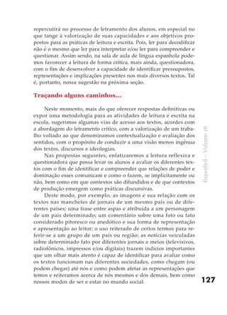 repercutirá no processo de letramento dos alunos, em especial no
que tange à valorização de suas capacidades e aos objetivos pro-
postos para as práticas de leitura e escrita. Pois, ler para decodificar
não é o mesmo que ler para interpretar e/ou ler para compreender e
questionar. Assim sendo, na sala de aula de língua espanhola pode-
mos favorecer a leitura de forma crítica, mais ainda, questionadora,
com o fim de desenvolver a capacidade de identificar pressupostos,
representações e implicações presentes nos mais diversos textos. Tal
é, portanto, nossa sugestão na próxima seção.

Traçando alguns caminhos...

     Neste momento, mais do que oferecer respostas definitivas ou
expor uma metodologia para as atividades de leitura e escrita na
escola, sugerimos algumas vias de acesso aos textos, acordes com
a abordagem do letramento crítico, com a valorização de um traba-




                                                                           Espanhol – Volume 16
lho voltado ao que denominamos contextualização e avaliação dos
sentidos, com o propósito de conduzir a uma visão menos ingênua
dos textos, discursos e ideologias.
     Nas propostas seguintes, enfatizaremos a leitura reflexiva e
questionadora que possa levar os alunos a avaliar os diferentes tex-
tos com o fim de identificar e compreender que relações de poder e
dominação esses comunicam e como o fazem, se implicitamente ou
não, bem como em que contextos são difundidos e de que contextos
de produção emergem como práticas discursivas.
     Deste modo, por exemplo, as imagens e sua relação com os
textos nas manchetes de jornais de um mesmo país ou de dife-
rentes países; uma frase entre aspas e atribuída a um personagem
de um país determinado; um comentário sobre uma foto ou fato
considerado pitoresco ou anedótico e sua forma de representação
e apresentação ao leitor; o uso reiterado de certos termos para re-
ferir-se a um grupo de um país ou região; as notícias veiculadas
sobre determinado fato por diferentes jornais e meios (televisivos,
radiofônicos, impressos e/ou digitais) trazem indícios importantes
que um olhar mais atento é capaz de identificar para avaliar como
os textos funcionam nas diferentes sociedades, como chegam (ou
podem chegar) até nós e como podem afetar as representações que
temos e reiteramos acerca de nós mesmos e dos demais, bem como
nossos modos de ser e estar no mundo social.                               127
 