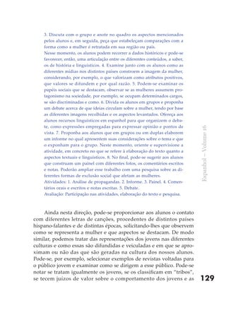 3. Discuta com o grupo e anote no quadro os aspectos mencionados
    pelos alunos e, em seguida, peça que estabeleçam comparações com a
    forma como a mulher é retratada em sua região ou país.
    Nesse momento, os alunos podem recorrer a dados históricos e pode-se
    favorecer, então, uma articulação entre os diferentes conteúdos, a saber,
    os de história e linguísticos. 4. Examine junto com os alunos como as
    diferentes mídias nos distintos países constroem a imagem da mulher,
    considerando, por exemplo, o que valorizam como atributos positivos,
    que valores se difundem e por qual razão. 5. Podem-se examinar os
    papéis sociais que se destacam, observar se as mulheres assumem pro-
    tagonismo na sociedade, por exemplo, se ocupam determinados cargos,
    se são discriminadas e como. 6. Divida os alunos em grupos e proponha
    um debate acerca de que ideias circulam sobre a mulher, tendo por base
    as diferentes imagens recolhidas e os aspectos levantados. Ofereça aos
    alunos recursos linguísticos em espanhol para que organizem o deba-
    te, como expressões empregadas para expressar opinião e pontos de




                                                                                Espanhol – Volume 16
    vista. 7. Proponha aos alunos que em grupos ou em duplas elaborem
    um informe no qual apresentem suas considerações sobre o tema e que
    o exponham para o grupo. Neste momento, oriente e supervisione a
    atividade, em concreto no que se refere à elaboração do texto quanto a
    aspectos textuais e linguísticos. 8. No final, pode-se sugerir aos alunos
    que construam um painel com diferentes fotos, os comentários escritos
    e notas. Poderão ampliar esse trabalho com uma pesquisa sobre as di-
    ferentes formas de exclusão social que afetam as mulheres.
    Atividades: 1. Análise de propagandas. 2. Informe. 3. Painel. 4. Comen-
    tários orais e escritos e notas escritas. 5. Debate.
    Avaliação: Participação nas atividades, elaboração do texto e pesquisa.



     Ainda nesta direção, pode-se proporcionar aos alunos o contato
com diferentes letras de canções, procedentes de distintos países
hispano-falantes e de distintas épocas, solicitando-lhes que observem
como se representa a mulher e que aspectos se destacam. De modo
similar, podemos tratar das representações dos jovens nas diferentes
culturas e como essas são difundidas e veiculadas e em que se apro-
ximam ou não das que são geradas na cultura dos nossos alunos.
Pode-se, por exemplo, selecionar exemplos de revistas voltadas para
o público jovem e examinar como se dirigem a esse público. Pode-se
notar se tratam igualmente os jovens, se os classificam em “tribos”,
se tecem juízos de valor sobre o comportamento dos jovens e as                  129
 
