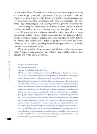 implicações disso. Em outros termos, que os alunos sejam levados
                               a responder perguntas do tipo: como é ser jovem neste contexto?
                               O que é ser jovem para você? Como se caracteriza a linguagem do
                               jovem nessa sociedade? Concordam com essa caracterização? Por que
                               razão? Que implicações isso traz? Que pressupostos se defendem?
                                    Nos exemplos anteriores, os alunos podem ser estimulados
                               a observar, refletir e avaliar como nos diversos gêneros textuais,
                               e em diferentes mídias, são construídos certos sentidos e como
                               funcionam certas representações que acabam por reforçar deter-
                               minados papéis sociais e estereótipos que contribuem para definir
                               as identidades sociais nos diferentes grupos e culturas das quais
                               fazem parte. E, ainda, que implicações isso pode suscitar e quais
                               pressupostos são reforçados.
                                    Pode-se, igualmente, examinar as distintas versões de uma no-
 Coleção Explorando o Ensino




                               tícia. A seguir, apresentamos um roteiro para a elaboração de um
                               projeto em torno dessa proposta.



                                   Projeto: Lendo noticias.
                                   Disciplina: Espanhol.
                                   Temas: Pluralidade cultural, ética.
                                   Objetivos: 1. Ler criticamente notícias. 2. Discutir as diferentes versões
                                   dos fatos e suas implicações e pressupostos. 3. Enfatizar a construção
                                   social dos sentidos. 4. Fomentar a interdisciplinaridade na aula.
                                   Procedimentos e etapas: 1. Escolha duas ou mais versões de uma notícia
                                   que desperte a curiosidade e/ou que suscite polêmica. Podem-se escolher
                                   textos de diferentes jornais de um mesmo país, mas de regiões diferentes;
                                   podem-se escolher textos de diferentes países, impressos ou da internet.
                                   2. Em grupos, os alunos identificarão onde as notícias foram veiculadas,
                                   por quem, como se representam os protagonistas e como se apresentam
                                   os fatos. 3. Igualmente discutem-se determinados aspectos dos textos,
                                   que relação há entre os títulos e as notícias, se há imagens associadas
                                   com a notícia nas diferentes versões e que relações elas estabelecem com
                                   os textos, que posições ocupam essas notícias no jornal: estão destaca-
                                   das ou não? Por que motivo? 4. Deve-se observar, por exemplo, se há
                                   superlativos, termos reiterativos, eufemismos e, ainda, notar como se
                                   narra o evento: se é tendencioso e/ou ofensivo, se há manipulação da
                                   informação e que implicações decorrem disso.
130
 