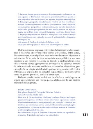 5. Peça aos alunos que comparem as distintas versões e observem em
    que aspectos se diferenciam e em que se aproximam os textos quanto ao
    que pretendem informar e quanto aos recursos linguísticos empregados.
    6. Em grupos, proponha aos alunos que relatem um fato recente que
    tenham presenciado em seu entorno e que observem como constroem
    os seus relatos: que ponto de vista assumirão, que aspectos das notícias
    enfatizarão, que imagem possuem dos seus interlocutores e, em seguida,
    sugira que reflitam como isso contribui para a construção dos sentidos.
    7. Peça que exponham aos demais o texto produzido e discutam que
    aspectos chamam mais a atenção: o ponto de vista adotado, a linguagem
    empregada etc.
    Atividades: 1. Análise de noticias. 2. Relatos orais.
    Avaliação: Participação nas atividades e elaboração dos textos.


     Outra sugestão é explorar entrevistas. Selecionam-se dois exem-
plos e os alunos observam se há termos destacados, entre aspas,




                                                                                 Espanhol – Volume 16
discutem o que pode significar esse recurso e levantam hipóteses e
inferências. Se se trata de uma entrevista a um político, a um em-
presário, a um músico etc., pode-se discutir e problematizar como
se caracteriza a linguagem por eles empregada, ao observar marcas
de informalidade, recursos estilísticos, expressões idiomáticas, por
exemplo. Se se dispõe da televisão, podem ser gravadas diferentes
entrevistas e explorados os aspectos supracitados, além de outros
como os gestos, posturas, pausas e entonação.
     Pode-se, ainda, tratar da leitura de rótulos e embalagens. A
seguir, apresentamos um roteiro para a elaboração de um projeto
em torno desse gênero.


    Projeto: Lendo rótulos.
    Disciplinas: Espanhol, Português, Ciências, Química.
    Temas: Consumo, saúde, ética.
    Objetivos: 1. Ler criticamente rótulos de produtos. Podem ser empre-
    gadas embalagens de produtos nossos, observando aqueles que trazem
    informações em espanhol e em português, por exemplo. 2. Analisar nos
    rótulos o que informam e como o fazem, tendo em vista suas implicações
    e pressupostos. 3. Enfatizar a construção social dos sentidos. 4. Fomentar
    a interdisciplinaridade na aula.
    Procedimentos e etapas: 1. Selecione diferentes rótulos em espanhol de
    remédios, de produtos de higiene ou alimentícios.                            131
 