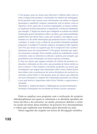 2. Em grupos, peça aos alunos que observem e reflitam sobre como se
                                   trata a relação entre produto e consumidor nos rótulos das embalagens.
                                   Se há produtos que trazem essas informações em ambas as línguas
                                   (português e espanhol), compare, juntamente com os alunos, como se
                                   organiza o texto, quais são os recursos empregados, as formas verbais,
                                   as sequências textuais (descritivas e expositivas), a forma de tratamento,
                                   por exemplo. 3. Sugira aos alunos que verifiquem se existem nos rótulos
                                   informações pouco elucidativas sobre o produto, que intencionalidades
                                   podem haver por detrás disso, como, por exemplo, a de enganar o con-
                                   sumidor ou a de omitir informações que poderiam levá-lo a não adquirir
                                   o produto. 4. Assim, ao ler o rótulo de um produto alimentício poderão
                                   perguntar: é ecológico? É natural, orgânico, transgênico? Que significa
                                   isso? Por que dizem ou sugerem que devo comprá-lo? Essa escolha é
                                   importante para nós consumidores? 5. Em grupo, discutam que aspec-
 Coleção Explorando o Ensino




                                   tos chamaram a atenção. Nesse sentido, podem ser trabalhados outros
                                   conteúdos, como os referentes às ciências e química, por exemplo, que
                                   possibilitem mais informações aos alunos quanto à temática.
                                   6. Peça aos alunos que tragam exemplos de rótulos de produtos co-
                                   nhecidos e utilizados no dia a dia e que procedam de forma similar ao
                                   fazer a leitura. 7. Para ampliar a atividade, proponha aos alunos que
                                   investiguem e que tragam mais informações sobre o tema. Podem buscar
                                   mais dados com os professores de outras disciplinas do currículo ou
                                   consultar outras fontes. 8. Em grupos, peça aos alunos que elaborem
                                   um texto informativo a respeito das informações presentes nos rótulos
                                   e por qual motivo é importante saber lê-las. Oriente e supervisione a
                                   atividade.
                                   Atividades: 1. Análise de rótulos. 2. Elaboração de um texto informativo.
                                   Avaliação: Participação nas atividades de leitura, escrita e pesquisa.



                                    Pode-se ampliar essa proposta com a realização de projetos
                               interdisciplinares nos quais se valorizem e se abordem questões em
                               torno da ética e do consumo, ou ainda, promover debates e ciclos
                               na escola em torno dessa temática. Se possível, leve documentários
                               e vídeos que explorem essa temática para discussão na aula.
                                    Outra sugestão diz respeito aos textos de divulgação científica.



132
 