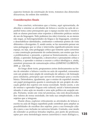 aspectos formais da construção do texto, tratamos das dimensões
discursivas, da ordem dos sentidos.

Considerações finais

     Para concluir, reiteramos que a forma, aqui apresentada, de
abordar e orientar as atividades de leitura e escrita na aula de es-
panhol toma como pressuposto que o espaço escolar não é neutro e
nele os alunos precisam estar expostos a diferentes práticas sociais
de uso da linguagem. Nele podemos (ou não) vivenciar, ou ao menos
não negar, as heterogeneidades da língua e da linguagem, construir
e desestabilizar identidades, confrontar e enfrentar pontos de vista
diferentes e divergentes. E, sendo assim, se faz necessário pensar em
uma pedagogia que se situe e intervenha significativamente nesse
espaço, ou seja, uma pedagogia crítica que fomente ações concretas
e uma construção permanente do conhecimento; um ensino que leve




                                                                           Espanhol – Volume 16
a problematizar o presente, a pensar-se historicamente, a educar o
desejo, a aprender dialogando, a desenvolver o pensamento crítico e
dialético, a aprender e ensinar a exercer a crítica ideológica e, ainda,
construir processos de comunicação crítica (GIMENO LLORENTE,
2009, p. 124-125).
     Ao longo deste texto, propusemos certos deslocamentos na for-
ma de entender a leitura e escrita na aula de espanhol, consoantes
com um projeto mais amplo de construção de saberes e de formação
para cidadania, princípios que servem de orientação para a escola
básica. Defendemos, igualmente, que o ensino de espanhol assuma
um papel protagonista quanto à construção de um projeto de edu-
cação global dos sujeitos em nossa sociedade. Sendo assim, o ato
de ensinar e aprender línguas está cultural, social e historicamente
situado; é uma ação no mundo e uma ação política em acepção am-
pla. Portanto, tendo em vista tal premissa, não está desarticulado
dos valores de nossa sociedade, em toda sua complexidade, e dos
sujeitos que a integram.
     Diante disso, explorar criticamente as atividades de leitura e
escrita na aula de língua espanhola pode contribuir para ampliar as
possibilidades de escolhas dos sujeitos, para a sua formação cida-
dã e para a sua inclusão no universo letrado. Contudo, esse modo
de entender as práticas letradas implica, por parte do professor,
optar por uma metodologia menos autoritária e mais dialógica e,            135
 