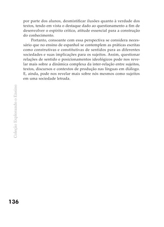 por parte dos alunos, desmistificar ilusões quanto à verdade dos
                               textos, tendo em vista o destaque dado ao questionamento a fim de
                               desenvolver o espírito crítico, atitude essencial para a construção
                               do conhecimento.
                                    Portanto, consoante com essa perspectiva se considera neces-
                               sário que no ensino de espanhol se contemplem as práticas escritas
                               como construtivas e constitutivas de sentidos para as diferentes
                               sociedades e suas implicações para os sujeitos. Assim, questionar
                               relações de sentido e posicionamentos ideológicos pode nos reve-
                               lar mais sobre a dinâmica complexa da inter-relação entre sujeitos,
                               textos, discursos e contextos de produção nas línguas em diálogo.
                               E, ainda, pode nos revelar mais sobre nós mesmos como sujeitos
                               em uma sociedade letrada.
 Coleção Explorando o Ensino




136
 