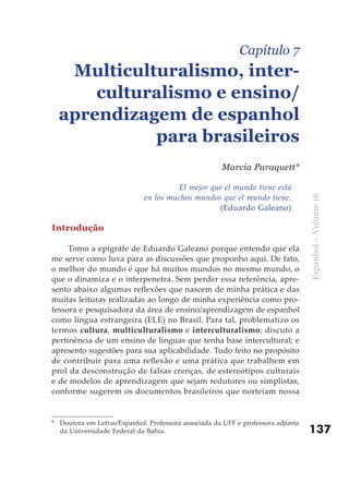 Capítulo 7
   Multiculturalismo, inter-
      culturalismo e ensino/
  aprendizagem de espanhol
            para brasileiros
                                                     Marcia Paraquett*

                                      El mejor que el mundo tiene está
                             en los muchos mundos que el mundo tiene.




                                                                                 Espanhol – Volume 16
                                                 (Eduardo Galeano)

Introdução

     Tomo a epígrafe de Eduardo Galeano porque entendo que ela
me serve como luva para as discussões que proponho aqui. De fato,
o melhor do mundo é que há muitos mundos no mesmo mundo, o
que o dinamiza e o interpenetra. Sem perder essa referência, apre-
sento abaixo algumas reflexões que nascem de minha prática e das
muitas leituras realizadas ao longo de minha experiência como pro-
fessora e pesquisadora da área de ensino/aprendizagem de espanhol
como língua estrangeira (ELE) no Brasil. Para tal, problematizo os
termos cultura, multiculturalismo e interculturalismo; discuto a
pertinência de um ensino de línguas que tenha base intercultural; e
apresento sugestões para sua aplicabilidade. Tudo feito no propósito
de contribuir para uma reflexão e uma prática que trabalhem em
prol da desconstrução de falsas crenças, de estereótipos culturais
e de modelos de aprendizagem que sejam redutores ou simplistas,
conforme sugerem os documentos brasileiros que norteiam nossa


* Doutora em Letras/Espanhol. Professora associada da UFF e professora adjunta
  da Universidade Federal da Bahia.                                              137
 