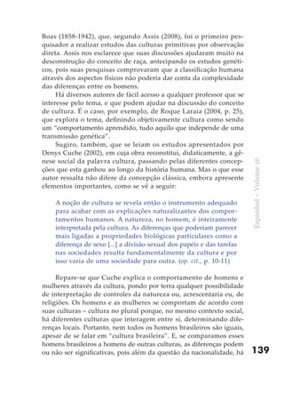 Boas (1858-1942), que, segundo Assis (2008), foi o primeiro pes-
quisador a realizar estudos das culturas primitivas por observação
direta. Assis nos esclarece que suas discussões ajudaram muito na
desconstrução do conceito de raça, antecipando os estudos genéti-
cos, pois suas pesquisas comprovaram que a classificação humana
através dos aspectos físicos não poderia dar conta da complexidade
das diferenças entre os homens.
     Há diversos autores de fácil acesso a qualquer professor que se
interesse pelo tema, e que podem ajudar na discussão do conceito
de cultura. É o caso, por exemplo, de Roque Laraia (2004, p. 25),
que explora o tema, definindo objetivamente cultura como sendo
um “comportamento aprendido, tudo aquilo que independe de uma
transmissão genética”.
     Sugiro, também, que se leiam os estudos apresentados por
Denys Cuche (2002), em cuja obra reconstitui, didaticamente, a gê-
nese social da palavra cultura, passando pelas diferentes concep-




                                                                        Espanhol – Volume 16
ções que esta ganhou ao longo da história humana. Mas o que esse
autor ressalta não difere da concepção clássica, embora apresente
elementos importantes, como se vê a seguir:

    A noção de cultura se revela então o instrumento adequado
    para acabar com as explicações naturalizantes dos compor-
    tamentos humanos. A natureza, no homem, é inteiramente
    interpretada pela cultura. As diferenças que poderiam parecer
    mais ligadas a propriedades biológicas particulares como a
    diferença de sexo [...] a divisão sexual dos papéis e das tarefas
    nas sociedades resulta fundamentalmente da cultura e por
    isso varia de uma sociedade para outra. (op. cit., p. 10-11)

     Repare-se que Cuche explica o comportamento de homens e
mulheres através da cultura, pondo por terra qualquer possibilidade
de interpretação de controles da natureza ou, acrescentaria eu, de
religiões. Os homens e as mulheres se comportam de acordo com
suas culturas – cultura no plural porque, no mesmo contexto social,
há diferentes culturas que interagem entre si, determinando dife-
renças locais. Portanto, nem todos os homens brasileiros são iguais,
apesar de se falar em “cultura brasileira”. E, se comparamos esses
homens brasileiros a homens de outras culturas, as diferenças podem
ou não ser significativas, pois além da questão da nacionalidade, há    139
 