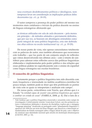 seus eventuais desdobramentos políticos e ideológicos, nem
                                    tampouco levar em consideração as implicações práticas deles
                                    decorrentes (op. cit., p. 18-19).

                                   O autor comprova a presença do poder político até mesmo nos
                              momentos mais cotidianos e triviais da prática docente no ensino
                              de línguas estrangeiras afirmando que

                                    as técnicas utilizadas em sala de aula decorrem – pelo menos
                                    em princípio – de métodos adotados e previamente definidos,
                                    que por sua vez, se baseiam em abordagens entendidas como
                                    parte integral de uma política lingüística, esta sim definida
                                    nas altas esferas na escala institucional (op. cit., p. 19-20).
Coleção Explorando o Ensino




                                   De nosso ponto de vista, não apenas concordamos totalmente
                              com as palavras do autor, mas também afirmamos que escrevemos
                              este trabalho – que faz parte de um conjunto amplo de reflexões
                              que vimos desenvolvendo nos últimos anos – com o intuito de con-
                              tribuir para adensar estas reflexões acerca das políticas linguísticas
                              elaboradas e implementadas pelo poder público e das relações que
                              essas políticas podem ter especificamente com o ensino do espanhol
                              como língua estrangeira nas escolas brasileiras.

                              O conceito de política linguística

                                  Justamente porque a política linguística tem sido discutida com
                              mais frequência e intensidade no âmbito acadêmico-científico há
                              pouco tempo, também pode-se dizer que têm proliferado os pontos
                              de vista com os quais se interpretam e analisam este campo1.
                                  De nossa parte, coincidimos com Varela, que afirma que é o
                              Estado “la entidad capaz de asumir una política lingüística que aspire
                              a cambiar un estado de cosas” (VARELA, 2008, p. 4). Daí o fato de a
                              1
                                  Vale lembrar que a política linguística enunciada e assumida como campo de
                                  investigação é relativamente recente: Louis-Jean Calvet, um dos primeiros au-
                                  tores a sistematizar definições e alcances da disciplina, explica que o sintagma
                                  “language planning” (traduzido ao português como “planejamento linguístico”)
                                  apareceu em 1959 em um texto de Einar Haugen, que descrevia a intervenção es-
                                  tandarizadora do Estado norueguês sobre a língua oficial do país, com o objetivo
                                  de construir uma identidade nacional após séculos de dominação dinamarquesa
14                                (CALVET, 2007, p. 12).
 