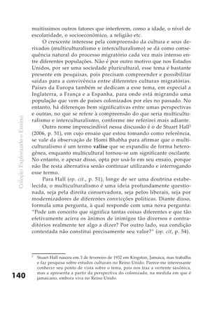 muitíssimos outros fatores que interferem, como a idade, o nível de
                               escolaridade, o socioeconômico, a religião etc.
                                    O crescente interesse pela compreensão da cultura e seus de-
                               rivados (multiculturalismo e interculturalismo) se dá como conse-
                               quência natural do processo migratório cada vez mais intenso en-
                               tre diferentes populações. Não é por outro motivo que nos Estados
                               Unidos, por ser uma sociedade pluricultural, esse tema é bastante
                               presente em pesquisas, pois precisam compreender e possibilitar
                               saídas para a convivência entre diferentes culturas migratórias.
                               Países da Europa também se dedicam a esse tema, em especial a
                               Inglaterra, a França e a Espanha, para onde está migrando uma
                               população que vem de países colonizados por eles no passado. No
                               entanto, há diferenças bem significativas entre umas perspectivas
                               e outras, no que se refere à compreensão do que seria multicultu-
 Coleção Explorando o Ensino




                               ralismo e interculturalismo, conforme me referirei mais adiante.
                                    Outro nome imprescindível nessa discussão é o de Stuart Hall2
                               (2006, p. 51), em cujo ensaio que estou tomando como referência,
                               se vale da observação de Homi Bhabha para afirmar que o multi-
                               culturalismo é um termo valise que se expandiu de forma hetero-
                               gênea, enquanto multicultural tornou-se um significante oscilante.
                               No entanto, e apesar disso, opta por usá-lo em seu ensaio, porque
                               não lhe resta alternativa senão continuar utilizando e interrogando
                               esse termo.
                                    Para Hall (op. cit., p. 51), longe de ser uma doutrina estabe-
                               lecida, o multiculturalismo é uma ideia profundamente questio-
                               nada, seja pela direita conservadora, seja pelos liberais, seja por
                               modernizadores de diferentes convicções políticas. Diante disso,
                               formula uma pergunta, à qual responde com uma nova pergunta:
                               “Pode um conceito que significa tantas coisas diferentes e que tão
                               efetivamente acirra os ânimos de inimigos tão diversos e contra-
                               ditórios realmente ter algo a dizer? Por outro lado, sua condição
                               contestada não constitui precisamente seu valor?” (op. cit, p. 54).



                               2
                                   Stuart Hall nasceu em 3 de fevereiro de 1932 em Kingston, Jamaica, mas trabalha
                                   e faz pesquisa sobre estudos culturais no Reino Unido. Parece-me interessante
                                   conhecer seu ponto de vista sobre o tema, pois nos traz a vertente saxônica,
                                   mas a apresenta a partir da perspectiva do colonizado, na medida em que é
140                                jamaicano, embora viva no Reino Unido.
 