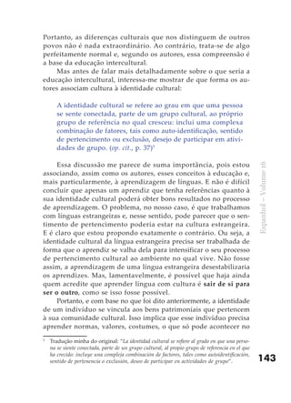 Portanto, as diferenças culturais que nos distinguem de outros
povos não é nada extraordinário. Ao contrário, trata-se de algo
perfeitamente normal e, segundo os autores, essa compreensão é
a base da educação intercultural.
     Mas antes de falar mais detalhadamente sobre o que seria a
educação intercultural, interessa-me mostrar de que forma os au-
tores associam cultura à identidade cultural:

       A identidade cultural se refere ao grau em que uma pessoa
       se sente conectada, parte de um grupo cultural, ao próprio
       grupo de referência no qual cresceu: inclui uma complexa
       combinação de fatores, tais como auto-identificação, sentido
       de pertencimento ou exclusão, desejo de participar em ativi-
       dades de grupo. (op. cit., p. 37)5

     Essa discussão me parece de suma importância, pois estou




                                                                                                  Espanhol – Volume 16
associando, assim como os autores, esses conceitos à educação e,
mais particularmente, à aprendizagem de línguas. E não é difícil
concluir que apenas um aprendiz que tenha referências quanto à
sua identidade cultural poderá obter bons resultados no processo
de aprendizagem. O problema, no nosso caso, é que trabalhamos
com línguas estrangeiras e, nesse sentido, pode parecer que o sen-
timento de pertencimento poderia estar na cultura estrangeira.
E é claro que estou propondo exatamente o contrário. Ou seja, a
identidade cultural da língua estrangeira precisa ser trabalhada de
forma que o aprendiz se valha dela para intensificar o seu processo
de pertencimento cultural ao ambiente no qual vive. Não fosse
assim, a aprendizagem de uma língua estrangeira desestabilizaria
os aprendizes. Mas, lamentavelmente, é possível que haja ainda
quem acredite que aprender língua com cultura é sair de si para
ser o outro, como se isso fosse possível.
     Portanto, e com base no que foi dito anteriormente, a identidade
de um indivíduo se vincula aos bens patrimoniais que pertencem
à sua comunidade cultural. Isso implica que esse indivíduo precisa
aprender normas, valores, costumes, o que só pode acontecer no
5
    Tradução minha do original: “La identidad cultural se refiere al grado en que una perso-
    na se siente conectada, parte de un grupo cultural, al propio grupo de referencia en el que
    ha crecido: incluye una compleja combinación de factores, tales como autoidentificación,
    sentido de pertenencia o exclusión, deseo de participar en actividades de grupo”.             143
 