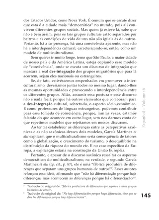 dos Estados Unidos, como Nova York. É comum que se escute dizer
que esta é a cidade mais “democrática” no mundo, pois ali con-
vivem diferentes grupos sociais. Mas quem já esteve lá, sabe que
não é bem assim, pois os tais grupos culturais estão separados por
bairros e as condições de vida de uns não são iguais às de outros.
Portanto, há a co-presença, há uma convivência aparente, mas não
há a interdependência cultural, caracterizando-se, então, como um
modelo de multiculturalismo.
      Sem querer ir muito longe, temo que São Paulo, a maior cidade
de nosso país e da América Latina, esteja copiando esse modelo
de “convivência”, onde se escuta um discurso de integração que
mascara a real des-integração dos grupos migratórios que para lá
acorrem, sejam eles nacionais ou estrangeiros.
      Se, de fato, estivéssemos empenhados em promover o inter-
culturalismo, deveríamos juntar todos no mesmo lugar, dando-lhes
as mesmas oportunidades e provocando a interdependência entre




                                                                                            Espanhol – Volume 16
os diferentes grupos. Aliás, assumir essa postura e esse discurso
não é nada fácil, porque há outros elementos que colaboram para
a des-integração cultural, sobretudo, o aspecto sócio-econômico.
E como professores de línguas estrangeiras, podemos contribuir
para essa tomada de consciência, porque, muitas vezes, estamos
falando do que acontece em outro lugar, sem nos darmos conta de
que repetimos modelos que rejeitamos em nossos discursos.
      Ao tentar estabelecer as diferenças entre as perspectivas saxô-
nicas e as não saxônicas desses dois modelos, García Martínez et
alii explicam que o multiculturalismo seria consequência de fatores
como a globalização, o crescimento do turismo, o desequilíbrio na
distribuição da riqueza do mundo etc. E no caso específico da Eu-
ropa, a explicação estaria na construção da União Européia.
      Portanto, e apesar de o discurso saxônico ressaltar os aspectos
democráticos do multiculturalismo, na verdade, e segundo García
Martínez et alii (op. cit., p. 87), ele é uma “fábrica produtora de dife-
renças que separam uns grupos humanos de outros”7. Esses autores
reforçam essa ideia, afirmando que “não há diferenciação porque haja
diferenças, mas acontecem as diferenças porque há diferenciação”8.
7
    Tradução do original de: “fábrica productora de diferencias que separan a unos grupos
    humanos de otros”.
8
    Tradução do original de: “No hay diferenciación porque haya diferencias, sino que se
    dan las diferencias porque hay diferenciación”.                                         145
 