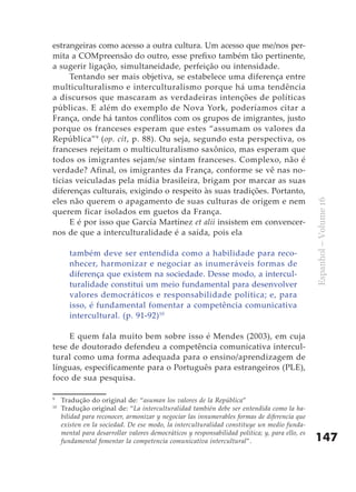 estrangeiras como acesso a outra cultura. Um acesso que me/nos per-
mita a COMpreensão do outro, esse prefixo também tão pertinente,
a sugerir ligação, simultaneidade, perfeição ou intensidade.
     Tentando ser mais objetiva, se estabelece uma diferença entre
multiculturalismo e interculturalismo porque há uma tendência
a discursos que mascaram as verdadeiras intenções de políticas
públicas. E além do exemplo de Nova York, poderíamos citar a
França, onde há tantos conflitos com os grupos de imigrantes, justo
porque os franceses esperam que estes “assumam os valores da
República” 9 (op. cit, p. 88). Ou seja, segundo esta perspectiva, os
franceses rejeitam o multiculturalismo saxônico, mas esperam que
todos os imigrantes sejam/se sintam franceses. Complexo, não é
verdade? Afinal, os imigrantes da França, conforme se vê nas no-
tícias veiculadas pela mídia brasileira, brigam por marcar as suas
diferenças culturais, exigindo o respeito às suas tradições. Portanto,
eles não querem o apagamento de suas culturas de origem e nem




                                                                                                 Espanhol – Volume 16
querem ficar isolados em guetos da França.
     E é por isso que García Martínez et alii insistem em convencer-
nos de que a interculturalidade é a saída, pois ela

        também deve ser entendida como a habilidade para reco-
        nhecer, harmonizar e negociar as inumeráveis formas de
        diferença que existem na sociedade. Desse modo, a intercul-
        turalidade constitui um meio fundamental para desenvolver
        valores democráticos e responsabilidade política; e, para
        isso, é fundamental fomentar a competência comunicativa
        intercultural. (p. 91-92)10

     E quem fala muito bem sobre isso é Mendes (2003), em cuja
tese de doutorado defendeu a competência comunicativa intercul-
tural como uma forma adequada para o ensino/aprendizagem de
línguas, especificamente para o Português para estrangeiros (PLE),
foco de sua pesquisa.

9
     Tradução do original de: “asuman los valores de la República”
10
     Tradução original de: “La interculturalidad también debe ser entendida como la ha-
     bilidad para reconocer, armonizar y negociar las innumerables formas de diferencia que
     existen en la sociedad. De ese modo, la interculturalidad constituye un medio funda-
     mental para desarrollar valores democráticos y responsabilidad política; y, para ello, es
     fundamental fomentar la competencia comunicativa intercultural”.                            147
 