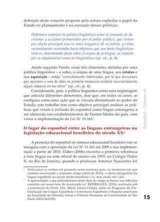 definição deste conceito proposta pela autora explicitar o papel do
Estado no planejamento e na execução dessas políticas:

      Definimos entonces la política lingüística como el conjunto de de-
      cisiones y acciones promovidas por el poder público, que tienen
      por objeto principal una (o más) lengua(s) de su órbita, y están
      racionalmente orientadas hacia objetivos que son tanto lingüísticos
      (esto es, determinado efecto sobre el corpus de la lengua, su estatuto
      y/o su adquisición) como no lingüísticos (op. cit., p. 4).

     Ainda segundo Varela, essas três dimensões afetadas por uma
política linguística – a saber, o corpus de uma língua, seu estatus e
sua aquisição – estão “estrechamente imbricadas, por lo que decisiones
que apunten a una de ellas en primera instancia tendrán necesariamente
algún impacto en las otras” (op. cit., p. 4).
     Considerando, pois, a política linguística como uma engrenagem




                                                                                     Espanhol – Volume 16
que articula diferentes dimensões, mas que, em todos os casos, se
configura como uma ação que se vincula diretamente ao poder do
Estado, este trabalho tem como objetivo principal analisar as polí-
ticas que visam à inclusão do espanhol como língua estrangeira a
ser oferecida nos estabelecimentos de Ensino Médio do país, com
vistas à implementação da Lei No 11.1612.

O lugar do espanhol entre as línguas estrangeiras na
legislação educacional brasileira do século XX3

     A presença do espanhol no sistema educacional brasileiro não se
inaugura com a aprovação da Lei No 11.161 em 2005 e sua implemen-
tação a partir de 2010. Daher (2006) encontra a primeira referência
a esta língua na rede oficial de ensino em 1919, no Colégio Pedro
II, no Rio de Janeiro, quando o professor Antenor Nascentes foi
2
    Utilizamos os verbos em presente nesta sentença pois, no momento em que
    estamos escrevendo o presente artigo (abril de 2010), a oferta obrigatória da
    língua espanhola na escola média brasileira é lei, mas ainda não é fato.
3
    A apresentação a que procederemos neste item do artigo se baseia nas reflexões
    contidas em nossa tese de doutorado (cf. RODRIGUES, 2010), realizada sob
    a orientação da Profa. Dra. María Teresa Celada, junto ao Programa de Pós-
    Graduação em Língua Espanhola e Literaturas Espanhola e Hispano-americana
    da Faculdade de Filosofia, Letras e Ciências Humanas da Universidade de São
    Paulo (FFLCH/USP).                                                                   15
 