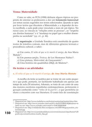 Tema: Maternidade

                                    Como se sabe, os PCN (1998) definem alguns tópicos no pro-
                               pósito de orientar os professores a dar um tratamento transversal
                               aos temas sociais sugeridos nos textos selecionados. Quando se opta
                               por levar textos que discutem a Maternidade, e a depender do tex-
                               to escolhido, a aula pode estar vinculada a mais de um tópico. No
                               nosso caso, se vincula às “relações entre as pessoas”, ao “respeito
                               aos direitos humanos” e à “mudança no papel que a mulher desem-
                               penha na sociedade” (op. cit., p. 44).

                                   A organização: a Unidade Temática está constituída de quatro
                               textos de temática comum, mas de diferentes gêneros textuais e
                               procedência cultural, a saber:
 Coleção Explorando o Ensino




                                  a) Um conto, El niño al que se le murió el amigo, de Ana Maria
                               Matute13.
                                  b) Um poema-canção, Tristeza, de Los Hermanos Núñez14.
                                  c) Uma pintura, Maternidad, de Guayasamín15.
                                  d) Uma história em quadrinhos (HQ), de Maitena16.

                               Os textos e as atividades

                               1. El niño al que se le murió el amigo, de Ana Maria Matute

                                   A escolha do texto se justifica por se tratar de um conto peque-
                               no e que pode, portanto, ser facilmente trabalhado em apenas um
                               tempo de aula (50 minutos). Ademais, se trata de um conto de uma
                               das maiores escritoras espanholas contemporâneas, pertencente à
                               geração conhecida como “niños de la guerra”, o que permitiria ao
                               aluno o encontro com sua literatura. O conto fala da constatação


                               13
                                    Disponível em: http://www.ciudadseva.com/textos/cuentos/esp/matute/ninyo.htm
                               14
                                    Disponível em: http://www.youtube.com/watch?v=duSUOzBHU0Q&feature=re
                                    lated ou em: http://www.youtube.com/watch?v=Yl4G5IQKHbM
                               15
                                    Disponível em: http://vidadeniki.files.wordpress.com/2007/04/guayasamin_ma-
                                    ternidad.jpg
                               16
                                    Disponível em: http://www.juntadeandalucia.es/averroes/iescasasviejas/humor%20
150                                 grafico/juventud/maitena-madre_hija.gif
 